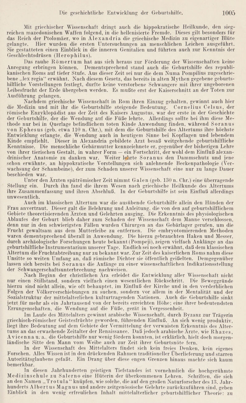 Mit griechischer Wissenschaft dringt auch die hippokratische Heilkunde, den sieg¬ reichen inazedonischen Waffen folgend, in die hellenisierte Fremde. Dieses gilt besonders für das Reich der Ptolomäer, wo in Alexandria die griechische Medizin zu eigenartiger Blüte gelangte. Hier wurden die ersten Untersuchungen an menschlichen Leichen ausgeführt. Sie gestatteten einen Einblick in die inneren Genitalien und führten auch zur Kenntnis der Geschlechtsdrüsen (Herophilus). Das rauhe Römer tum hat aus sich heraus zur Förderung der Wissenschaften keine Anregung erbringen können. Dementsprechend stand auch die Geburtshilfe des republi¬ kanischen Roms auf tiefer Stufe. Aus dieser Zeit sei nur die dem Numa Pompilius zugeschrie¬ bene ,,lex regia“ erwähnt. Nach diesem Gesetz, das bereits in alten Mythen gegebene geburts¬ hilfliche Vorstellungen festlegt, durfte keine verstorbene Schwangere mit ihrer ungeborenen Leibesfrucht der Erde übergeben werden. Es mußte erst der Kaiserschnitt an der Toten zur Ausführung gelangen. Nachdem griechische Wissenschaft in Rom ihren Einzug gehalten, gewinnt auch hier die Medizin und mit ihr die Geburtshilfe steigende Bedeutung. Cornelius Celsus, der römische Enzyklopädist aus der Zeit des Kaisers Augustus, war der erste in der Geschichte der Geburtshilfe, der die Wendung auf die Füße lehrte. Allerdings sollte bei ihm diese Me¬ thode nur bei in Querlage befindlichem toten Kinde Anwendung finden, während Soranus von Ephesus (geb. etwa 110 n. Chr.), mit dem die Geburtshilfe des Altertums ihre höchste Entwicklung erlangte, die Wendung auch in heutigem Sinne bei Kopflagen und lebendem Kinde empfiehlt. Dieser in Alexandria gebildete Arzt besaß weitgehende geburtshilfliche Kenntnisse. Die menschliche Gebärmutter kennzeichnete er, gegenüber der bisherigen Lehre von ihrer tierischen Gestalt, in wahrer Form — ein Fortschritt, der wohl dem Einfluß alexan- drinischer Anatomie zu danken war. Weiter leiirte Soranus den Dammschutz und jene schon erwähnte, an hippokratische Vorstellungen sich anlehnende Beckenpathologie (Ver¬ wachsung der Schambeine), der zum Schaden unserer Wissenschaft eine nur zu lange Dauer beschieden war. Unter den Ärzten spätrömischer Zeit nimmt Galen (geb. 130 n. Chr.) eine überragende Stellung ein. Durch ihn fand die ihrem Wesen nach griechische Heilkunde des Altertums ihre Zusammenfassung und ihren Abschluß. In der Geburtshilfe ist sein Einfluß allerdings unwesentlich. Auch im klassischen Altertum war die ausübende Geburtshilfe allein den Händen der Frau anvertraut. Dieser galt die Belehrung und Anleitung, die von den auf geburtshilflichem Gebiete theoretisierenden Ärzten und Gelehrten ausging. Die Erkenntnis des physiologischen Ablaufes der Geburt blieb daher zum Schaden der Wissenschaft dem Manne verschlossen, denn nur in den schwierigsten Fällen wurden Chirurgen an das Gebärlager gerufen, um die Frucht gewaltsam aus dem Mutterleibe zu entfernen. Die embryotomierenden Methoden waren dementsprechend überall in Anwendung. Die hierzu gebrauchten Haken und Messer, durch archäologische Forschungen heute bekannt (Pompeji), zeigen vielfach Anklänge an das geburtshilfliche Instrumentarium unserer Tage. Endlich sei noch erwähnt, daß dem klassischen Altertum die Fruchtabtreibung nur zu bekannt war. Zur Zeit des kaiserlichen Roms nahm diese Unsitte so weiten Umfang an, daß römische Dichter sie öffentlich geißelten. Demgegenüber lassen sich bereits bei Soranus die Anfänge zu einer wissenschaftlichen Indikationsstellung der Schwangerschaftsunterbrechung nachweisen. Nach Beginn der christlichen Ära erleidet die Entwicklung aller Wissenschaft nicht nur einen Stillstand, sondern vielfach einen wesentlichen Rückschritt. Die Beweggründe hierzu sind nicht allein, wie oft behauptet, im Einfluß der Kirche und in den verderblichen Folgen der Völkerverschiebungen zu suchen, sondern vor allem in der Mentalität und der Sozialstruktur der mittelalterlichen kulturtragenden Nationen. Auch die Geburtshilfe sinkt jetzt für mehr als ein Jahrtausend von der bereits erreichten Höhe; eine ihrer bedeutendsten Errungenschaften, die Wendung auf die Füße, gerät in Vergessenheit. Im Laufe des Mittelalters gewinnt arabische Wissenschaft, durch Byzanz zur Trägerin griechisch-römischer Geistesfrüchte geworden, führenden Einfluß. An sich wenig produktiv, liegt ihre Bedeutung auf dem Gebiete der Vermittelung der verwaisten Erkenntnis des Alter¬ tums an das erwachende Zeitalter der Renaissance. Daß jedoch arabische Ärzte, wie Rhazes, Avicenna u. a., die Geburtshilfe nur wenig fördern konnten, ist erklärlich, hielt doch morgen¬ ländische Sitte den Mann vom Weibe auch zur Zeit ihrer Geburtsnöte fern. In der Wissenschaft des Mittelalters findet sich kein freies Denken, kein eigenes Forschen. Alles Wissen ist in den drückenden Rahmen traditioneller Überlieferung und starren Autoritätsglaubens gefaßt. Ein Drang über diese engen Grenzen hinaus machte sich kaum bemerkbar. In diesen Jahrhunderten geistigen Tiefstandes ist vornehmlich die hochgerühmte Medizinschule zu Salerno eine Hüterin der überkommenen Lehren. Schriften, die sich an den Namen ,,Trotula“ knüpfen, wie solche, die auf den großen Naturforscher des 13. Jahr¬ hunderts Albertus Magnus und andere zeitgenössische Gelehrte zurückzuführen sind, geben Einblick in den wenig erfreulichen Inhalt mittelalterlicher geburtshilflicher Theorie: zu