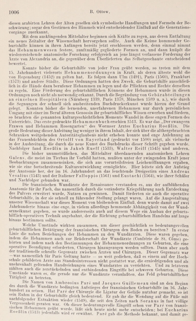diesen arabirten Lehren der Alten gesellen sich symbolische Handlungen und Formeln der Be¬ schwörung; sogar den Gestirnen des Himmels wird entscheidender Einfluß auf die Generations¬ vorgänge zuerkannt. Mit dem ausklingenden Mittelalter beginnen sich Kräfte zu regen, aus deren Entfaltung ein neues Zeitalter der Wissenschaft hervorgehen sollte. Auch die Keime kommender Ge¬ burtshilfe können in ihren Anfängen bereits jetzt erschlossen werden, denn einmal nimmt das Hebammen wesen festere, zunftmäßig gegliederte Formen an, und dann knüpft die wiedererstehende anatomische Forschung erfolgreich an jene längst verlassene Forderung der Ärzte von Alexandria an, die gegenüber dem Überlieferten das Selbstgeschaute entscheidend bewertet. Konnte bisher die Geburtshilfe von jeder Frau geübt werden, so treten mit dem 15. Jahrhundert vielerorts Hebammenordnungen in Kraft, als deren älteste wohl die von Regensburg (1452) zu gelten hat. Es folgen dann LTlm (1491), Paris (1560), Frankfurt (1573) und andere Städte. Diese Ordnungen hatten den Zweck, die Geburtshilfe ausschließ¬ lich in die Hände dazu berufener Hebammen zu legen und die Pflichten und Rechte derselben zu regeln. Eine Förderung des geburtshilflichen Könnens der Hebammen wurde in diesen Ordnungen noch nicht als notwendig erkannt. Durch die Begründung von Gebärabte Hungen an einzelnen Hospitälern (Nürnberg 1339, Paris 1378, München 1589 u. a.), wie durch die Segnungen der schnell sich ausbreitenden Buchdruckerkunst wurde hierzu der Grund gelegt. Konnten bisher die lernenden, unerfahrenen Hebammen nur durch persönlichen Ümgang mit einer im Beruf älteren Genossin ihr geburtshilfliches Wissen erwerben und fördern, so brachten die genannten kulturgeschichtlichen Momente Wandel in diese engen Formen des Unterrichts. Das erste gedruckte Hebammenbuch erschien 1513. Es war das ,,Der swangern Frawen und Hebammen Rosengarten“ des Wormser Arztes Eucharius Roeßlin. Die große Bedeutung dieser Anleitung lag weniger in ihrem Inhalt, der sich über die althergebrachten Schranken weitgehenden Autoritätsglaubens nicht erheben konnte und enge Anlehnung an das Frauenbüchlein des Ortolff von Bayerland (gedruckt vor 1500) zeigt, als vielmehr in der Ausbreitung, die durch die neue Kunst des Buchdrucks dieser Schrift gegeben wurde. Nachfolger fand Roeßlin in Jakob Rueff (1533), Walter Reiff (1545) und anderen. Die bisher unumstößlichen, das Mittelalter überdauernden anatomischen Lehren Galens, die meist im Tierbau ihr A^orbild hatten, mußten unter der zwingenden Kraft jener Beobachtungen zusammensinken, die sich aus vorurteilsfreien Leichenöffnungen ergaben, wie sie eine fortschreitende Kulturentwicklung ermöglichte. Hier leitete sich der Aufstieg der Anatomie her, der im 16. Jahrhundert an das leuchtende Dreigestirn eines Andreas A'esalius (1543) und der Italiener Falleppio (1561) undEustachi (1564), wie ihrer Schüler und Nachfolger gebunden war. Die französischen Wundärzte der Renaissance verstanden es, aus der auf blühenden Anatomie für ihr Fach, das namentlich durch die veränderte Kriegsführung nach Entdeckung des Pulvers erweitert wurde, Nutzen zu gewinnen. Damit förderten sie auch die operative Geburtshilfe, in der sie schnell zu führender Stellung gelangt waren. Auf die Ausgestaltung unserer Wissenschaft war dieses Moment von bleibendem Einfluß, denn wurde damit auf zwei Jahrhunderte hinaus eine enge, in vielem allerdings hemmende Abhängigkeit von der Wund¬ arzneikunst gegeben, so wurde andererseits auch auf diesem Wege ein Ausbau der geburts- hilfüch-operativen Technik angebahnt, der die Richtung geburtshilflichen Handelns auf lange hinaus bestimmen sollte. Welche Umstände wirkten zusammen, um dieser geschichtlich so bedeutungsvollen geburtshilflichen Betätigung der französischen Chirurgen den Boden zu bereiten ? In erster Linie die nahen Beziehungen der Hebammen zu den Wundärzten. Diese waren gegeben, indem die Hebammen auch zur Brüderschaft der Wundärzte (Confrerie de St. Cöme) ge¬ hörten und indem nach den Bestimmungen der Hebammenordnungen zu Geburten, die eine operative Beendigung erforderten, Chirurgen hinzugezogen werden sollten. Dann aber auch der traditionelle schroffe Gegensatz zwischen Ärzten und Chirurgen. Dieser Gegensatz war — was narnentlich für Paris Geltung hatte — so weit gediehen, daß es einem auf der Hoch¬ schule gebildeten Arzte aus Standesinteressen nicht gestattet war, die erniedrigenden und als unehrenhaft geltenden Handreichungen eines AAUindarztes zu verrichten. Und zu letzteren zählten auch die zerstückelnden und entbindenden Eingriffe bei schweren Geburten. Diese waren es, die gerade nur die Wundärzte veranlaßten, das Feld geburtshilflicher lätigkeit zu betreten. 1 Namen von Ambrosius Pare und Jacques Guillemeau sind an den Beginn ces durch die Wundärzte bedingten Aufstieges der französischen Geburtshilfe im 16. Jahr- unc ert zu setzen. Hat Pare der Chirurgie die Ligatur der Gefäße nutzbar gemacht, so ist Geburtshilfe gleich bedeutend. Er gab ihr die Wendung auf die Füße mit Vpr ^ Extraktion wieder (1549), die seit den Zeiten nach Soranus in fast völlige geraten war. Ob dieser bedeutungsvolle Eingriff schon vor Pare von franzö- T^noR^' wurde, läßt sich heute nicht mehr entscheiden; bei Eucharius in .j ,j) jedenfalls wird er erwähnt. Pare gab die Methode bekannt, und damit ge-