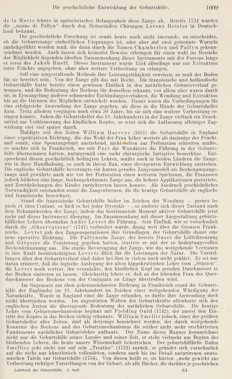 de la Motte lehnte in aprioristischer Befangenheit diese Zange ab. Bereits 1724 wurden die .,mains de Palfyn“ durch den Helinstädter Chirurgen Lorenz Heister in Deutsch¬ land bekannt. Die geschichtliche Forschung ist somit heute noch nicht imstande, zu entscheiden, ob die Geburtszange einheitlichen Ursprunges ist, oder aber auf zwei getrennte Wurzeln zurückgeführt werden muß, die dann durch die Namen Chamberlen und Palf}’'!! gekenn¬ zeichnet werden. Auch lassen sich keinerlei Beweise erbringen für einen wohl im Bereiche der Möglichkeit liegenden ideellen Zusammenhang dieser Instrumente mit der Forceps longa et tersa des Jakob Riieff. Dieses Instrument wurde 1554 allerdings nur zur Extraktion toter Früchte angegeben, ohne aber weitere Verbreitung zu erlangen. Soll eine umgestaltende Methode ihre Leistungsfähigkeit erweisen, so muß der Boden für sie bereitet sein. Von der Zange gilt das mit Recht. Die französische und holländische Geburtshilfe hatte bereits einen gewissen Einblick in den natürlichen Geburtsverlauf ge¬ wonnen, und die Bedeutung des Beckens für denselben erkannt, vor allem aber waren durch sie, in Ermangelung anderer schonender Entbindungsverfahren, die Wendung und Extraktion bis an die Grenzen des Möglichen entwickelt worden. Damit waren die Vorbedingungen für eine erfolgreiche Anwendung der Zange gegeben, als diese in die Hände der Geburtshelfer kam. Trotz alledem vergingen noch etwa 50 Jahre, bis sie sich eine weitere Verbreitung er¬ ringen konnte. Sahen die Geburtshelfer des 18. Jahrhunderts in der Zange vielfach ein Druck¬ mittel zur Verkleinerung des kindlichen Kopfes, so setzt sich die Auffassung alleiniger Zug¬ wirkung erst viel später durch. Huldigte seit den Zeiten AVilliam Harveys (1651) die Geburtshilfe in England einer expektativen Richtung, die das Wohl der Frau höher wertete als dasjenige der Frucht, und somit, eine Spontangeburt anstrebend, nicht^elten zur Perforation schreiten mußte, so machte sich in Frankreich, wo seit Pare die Wundärzte die Führung in der Geburts¬ hilfe übernommen hatten, naturgemäß eine mehr chirurgische Initiative bemerkbar. Ent¬ sprechend diesen geschichtlich bedingten Lehren, mußte auch in beiden Ländern die Zange, wie in ihrer Handhabung, so auch in ihrem Bau, einer divergenten Entwicklung zustreben. Die englische Geburtshilfe bevorzugte ein kurzes gerades Zangenmodell als Beckenausgangs¬ zange und gewährte nach wie vor der Perforation einen weiteren Spielraum, die Franzosen jedoch bildeten eine lange, beckengekrümmte Zange aus, die höhere Applikationen gestattete, und Zerstückelungen des Kindes zurücktreten lassen konnte. Als Ausdruck geschichtlicher Notwendigkeit entstanden somit die Zangenformen, die die heutige Geburtshilfe als englische und französische bezeichnet. Stand die französische Geburtshilfe bisher im Zeichen der Wendung — ^^renez les pieds et tirez Fenfant, so hieß es bei jeder Dystokie —, so änderte sich dieser Zustand nach dem Bekanntwerden der Zange, indem das bestimmende Moment aktiver Geburtshilfe jetzt mehr auf dieses Instrument überging. Im Zusammenhang mit dieser Ausgestaltung geburts¬ hilflicher Lehren übernahm Andre Levret die Führung. Sein Einfluß, wie er vornehmlich durch die ,,Observations“ (1747) verbreitet wurde, drang weit über die Grenzen Frank¬ reichs. Levret gab den Zangenoperationen ihre Grundlagen, der Geburtshilfe damit eine neue operative Richtung. Die Palfynsche Zange, der bereits Dusse die Löffelkreuzung und Gregoire die Fensterung gegeben hatten, stattete er mit der so bedeutungsvollen Beckenkrümmung aus. Die starke Bevorzugung der Zange, wie das weitgehende Vertrauen in ihre Kraft beeinträchtigten Levrets Blick für die Leistungen der Natur. Die Vorstel¬ lungen über den Geburtsverlauf sind daher bei ihm in vielem noch nicht geklärt. Es sei nur daran erinnert, daß die logische iVuslegung der alten hippokratischen Lehre vom ,, Stürzen“, die Levret noch vertrat, ihn veranlaßte, den kindlichen Kopf im geraden Dnrchmesser in das Becken eintreten zu lassen. Gleichzeitig lehrte er, daß an der lebenden Frau der Quer¬ durchmesser des Beckens von der Conjugata an Länge übertroffen wird. Im Gegensatz zur eben gekennzeichneten Richtung in Frankreich stand die Geburts¬ hilfe der Engländer im 18. Jahrhundert im Zeichen einer weitgehenden AAMrdigung der Naturkräfte. Wurde in England einst die Zange erfunden, so durfte ihre Anwendung doch nicht übertrieben werden. Im ungestörten Walten der Geburtskräfte offenbarte sich den englischen Ärzten die überragende Bedeutung der natürlichen Geburtshilfe. Die heutige Lehre vom Geburtsmechanismus beginnt mit Fielding Ould (1742), der zuerst den Ein¬ tritt des Kopfes in das Becken richtig erkannte. William Smellie jedoch, einer der größten Geburtshelfer aller Zeiten, darf als derjenige bezeichnet werden, der durch weitgehende Kenntnis des Beckens und des Geburtsmechanismus die seither nicht mehr erschütterten Fundamente natürlicher Geburtslehre aufbaute. Der Name dieses Mannes kennzeichnet nicht nur die Geburtshilfe seines Landes und seiner Zeit, er steht vielmehr am Beginn der bleibenden Lehren, die heute unsere AATssenschaft beherrschen. Der geburtshilfliche Ruhm Smellies geht nicht nur auf sein ,,Treatise“ (1732) zurück, er gründet sich vornehmlich auf die nicht nur künstlerisch vollendeten, sondern auch bis ins Detail naturtreuen anato¬ mischen Tafeln zur Geburtshilfe (1754). Von diesen heißt es, sie hätten ,,mehr gewirkt zur A'erbreitung richtiger A^orstellungen von der Geburt, als alle Bücher, die darüber je geschrieben Lehrbuch der Geburtshilfe. 3. .4ufl. 64