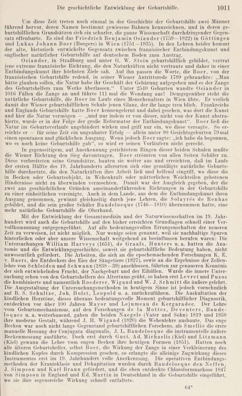 Um diese Zeit treten noch einmal in der Geschichte der Geburtshilfe zwei Männer führend hervor, deren Namen bestimmt gewiesene Bahnen kennzeichnen, und in deren ge¬ burtshilflichen Grundsätzen sich ein scharfer, die ganze Wissenschaft durchdringender Gegen¬ satz offenbarte. Es sind das Friedrich Benjamin Osiander (1759 — 1822) in Göttingen und Lukas Johann Boer (Boogers) in Wien (1751 — 1835). In den Lehren beider kommt der alte, historisch entwickelte Gegensatz zwischen französischer Entbindungskiinst und englischer natürlicher Geburtshilfe auf deutschem Boden zum Austrag. Osiander, in Straßburg und unter G. W. Stein geburtshilflich gebildet, vertrat jene extreme französische Richtung, die den Naturkräften nicht vertraute und daher in einer Entbindungskunst ihre höchsten Ziele sah. Auf ihn passen die Worte, die Boer, von der französischen Geburtshilfe redend, in seiner Wiener Antrittsrede 1789 gebrauchte: ,,Man hätte glauben sollen, die Natur habe ihr Geschäft der Gebärung aufgegeben und es der Zange des Geburtshelfers zum Werke überlassen.“ Unter 2540 Geburten wandte Osiander in 1016 Fällen die Zange an und führte 111 mal die Wendung aus! Demgegenüber steht die natürliche Geburtshilfe, die Boer im Laufe eines Menschenalters in Wien übte. Er verlieh damit der Wiener geburtshilflichen Schule jenen Glanz, der ihr lange treu blieb. Frankreichs und Englands Geburtshilfe hatte Boer kennengelernt und dabei gesehen, was dort die Kunst und hier die Natur vermögen — ,,und nur indem er von dieser, nicht von der Kunst abstra¬ hierte, wurde er in der Folge der große Reformator der Entbindungskunst“. Boer ließ die Natur im Geburtsverlaufe ungehindert wirken und griff nur ein, wo diese versagte. So er¬ reichte er — für seine Zeit ein ungeahnter Erfolg — allein unter 80 Gesichtsgebnrten 79 mal einen spontanen und glücklichen Ausgang. Wenn jedoch Boer sagte: ,,ich habe da begonnen, wo es noch keine Geburtshilfe gab“, so wird er seinen Vorläufern nicht gerecht. In gegenseitigem, auf Anerkennung gerichtetem Ringen dieser beiden Schulen mußte die Wiener Richtung den Sieg davontragen. Boer strömten von allen Seiten Schüler zu. Diese verbreiteten seine Grundsätze, bauten sie weiter aus und erreichten, daß im Laufe der ersten Hälfte des 19. Jahrhunderts allerorten sich eine gemäßigte natürliche Geburts¬ hilfe durchsetzte, die den Naturkräften ihre Arbeit ließ und helfend eingriff, wo diese die in Becken oder Geburtsobjekt, in Wehenkraft oder mütterlichen Weichteilen gebotenen Hindernisse nicht zu überwinden vermochten. Damit war der Ausgleich gegeben, der die zwei aus geschichtlichen Gründen auseinanderführenden Richtungen in der Geburtshilfe zu einer einheitlichen vereinigte. Auch in dem Lande, aus dem die Entbindungskunst ihren Ausgang genommen, gewinnt gleichzeitig durch jene Lehren, die Sola3a'es de Renhac gebildet, und die sein großer Schüler Baudelocque (1746 — 1810) übernommen hatte, eine mehr natürliche Geburtshilfe die Oberhand. Mit der Entwicklung der Gesamtmedizin und der Naturwissenschaften im 19. Jahr¬ hundert wird auch die Geburtshilfe auf den bisher erreichten Grundlagen schnell einer Ver¬ vollkommnung entgegengeführt. Auf alle bedeutungsvollen Errungenschaften der neueren Zeit zu verweisen, ist nicht möglich. Nur wenige seien genannt, weil sie nachhaltige Spuren hinterließen oder aber unsere Wissenschaft weitgehend zu beeinflussen berufen waren: Die Untersuchungen William Harveys (1651), de Graafs, Hunters u. a. hatten die Ana¬ tomie und die Entwicklungsgeschichte, soweit sie geburtshilfliche Bedeutung haben, nicht unwesentlich gefördert. Die Arbeiten, die sich an die epochemachenden Forschungen K. E. V. Baers, des Entdeckers des Eies der Säugetiere (1827), sowie an die Ergebnisse der Zellen¬ lehre von Schleiden und Schwann (1838 — 39) anschlossen, führten zur genaueren Kenntnis der sich entwickelnden Frucht, der Nachgeburt und der Eihüllen. Wurde die innere Unter¬ suchung schon von den Geburtshelfern des Altertums geübt, so haben erst Le vre t und Puz os die kombinierte und namentlich Roederer, Wigand und W. J. Schmitt die äußere gelehrt. Die Ausgestaltung der Untersuchungsmethoden in heutigem Sinne ist jedoch vornehmlich auf B. S. Schultze, Joh. Holst, Leopold u. a. zurückzuführen. Die Auskultation der kindlichen Herztöne, dieses überaus bedeutungsvolle Moment geburtshilflicher Diagnostik, entdeckten vor über 100 Jahren Mayor und Lejumeau de Kergaradec. Der Lehre vom Geburtsmechanismus, auf den Forschungen de la Mottes, Deventers, Baude- loques u. a. weiterbauend, gaben die beiden Naegele (Vater und Sohn) 1819 und 1838 ihre moderne Gestalt, während J. H. Wigand (1820) die Wehenlehre ausbaute. Das enge Becken war noch nicht lange Gegenstand geburtshilflichen Forschens, als Smellie die erste manuelle Messung der Conjugata diagonalis, J. L. Baudelocque die instrumenteile äußere Beckenmessung ausführte. Doch erst durch Gust. Ad. Michaelis (Kiel) und Litzmann (Kiel) gewann die Lehre vom engen Becken ihre heutigen Formen (1851). Hatten noch alle älteren Geburtshelfer, selbst Boer, die Wirkung der Zange in einer Verkleinerung des kindlichen Kopfes durch Kompression gesehen, so erlangte die alleinige Zugwirkung dieses Instrumentes erst im 19. Jahrhundert volle Anerkennung. Die operativen Entbindungs¬ methoden der Kranioklasie und Dekapitation wurden durch Baudelocque den Neffen, J. Simpson und Karl Braun gefördert, und die eben entdeckte Chloroformnarkose 1847 von Simpson in England und Ed. Martin in Deutschland in die Geburtshilfe eingeführt, wo sie ihre segensreiche Wirkung schnell entfaltete. 64*