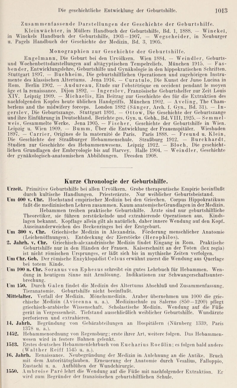 Zusammenfassende Darstellungen der Geschichte der Geburtshilfe. Kleinwächter, in Müllers Handbuch der Geburtshilfe, Bd. 1, 1888. — Win ekel, in Winckels Handbuch der Geburtshilfe, 1903 — 1907. — Wegscheider, in Neuburger u. Pagels Handbuch der Geschichte der Medizin, Bd. 3, 1905. Monographien zur Geschichte der Geburtshilfe. Engelinann, Die Geburt bei den Urvölkern. Wien 1884. — Weindler, Geburts¬ und Wochenbettsdarstellungen auf altägyptischen Tempelreliefs. München 1915. — Fas¬ bender, Entwicklungslehre, Geburtshilfe und Gynäkologie in den hippokratischen Schriften. Stuttgart 1897. — Buchheim, Die geburtshilflichen Operationen und zugehörigen Instru¬ mente des klassischen Altertums. Jena 1916. — Curatulo, Die Kunst der Juno Lucina in Rom. Berlin 1902. — Audureau, Etüde sur Fobstetrique en occident pendant le moyen äge et la renaissance. Dijon 1892. — Ingerslev, Französische Geburtshelfer zur Zeit Louis XIV. Leipzig 1909. — Michaelis, Ein Beitrag zur Geschichte des für die Extraktion des nachfolgenden Kopfes heute üblichen Handgriffs. München 1902. — Aveling, The Cham¬ berlens and the midwifery forceps. London 1882 (Sänger, Arch. f. Gyn., Bd. 31). — In¬ gerslev, Die Geburtszange. Stuttgart 1891. — Ottow, Die Geschichte der Geburtszange und ihre Einführung in Deutschland. Berichte ges. Gyn. u. Gebh., Bd. VIII, 1925.— Semmel¬ weis, Gesammelte Werke. Jena 1905. — Fischer, Geschichte der Geburtshilfe in Wien. Leipzig u. Wien 1909. — Bumm, Über die Entwicklung der Frauenspitäler. Wiesbaden 1897. — Carrier, Origines de la maternite de Paris. Paris 1888. — Freund u. Klein, Die Geschichte der Straßburger Hebammenschule. Straßburg 1912. — Burckhardt, Studien zur Geschichte des Hebammenwesens. Leipzig 1912. — Bloch, Die geschicht¬ lichen Grundlagen der Embryologie bis auf Harvey. Halle 1904. — Weindler, Geschichte der gynäkologisch-anatomischen Abbildungen. Dresden 1908. Kurze Chronologie der Geburtshilfe. Urzeit. Primitive Geburtshilfe bei allen Urvölkern. Grobe therapeutische Empirie beeinflußt durch kultische Handlungen. Priesterärzte. Nur weiblicher Geburtsbeistand. Um 400 v. Chr. Hochstand empirischer Medizin bei den Griechen. Corpus Hippokratikum faßt die medizinischen Lehren zusammen. Kaum anatomische Grundlagen in der Medizin. Hebammen treiben praktische Geburtshilfe. Ärzte sind nur geburtshilfliche Theoretiker, sie führen zerstückelnde und extrahierende Operationen aus. Kinds¬ lagen bekannt. Kopflage allein gilt als natürlich, daher innere Wendung auf den Kopf. Auseinanderweichen des Beckenringes bei der Erstgeburt. Um 300 v. Chr. Griechische Medizin in Alexandria. Förderung menschlicher Anatomie (Leichenöffnungen). Entdeckung der Eierstöcke (Herophilos). 2. Jahrh. v. Chr. Griechisch-alexandrinische Medizin findet Eingang in Rom. Praktische Geburtshilfe nur in den Händen der Frauen. Kaiserschnitt an der Toten (lex regia) ist nicht römischen Ursprunges, er läßt sich bis in mythische Zeiten verfolgen. Um Chr. Geh. Der römische Enzyklopädist Celsus erwähnt zuerst die Wendung aus Querlage bei totem Kinde. Um 100 n. Chr. S o ranus von Ephesus schreibt ein gutes Lehrbuch für Hebammen. Wen¬ dung in heutigem Sinne mit Armlösung. Indikationen zur Schwangerschaftsunter¬ brechung, Um 150. Durch Galen findet die Medizin des Altertums Abschluß und Zusammenfassung. Tieranatomie. Geburtshilfe nicht beeinflußt. Mittelalter. Verfall der Medizin. Mönchsmedizin. Araber übernehmen um 1000 die grie¬ chische Medizin (Avicenna u. a.). Medizinschule zu Salerno (850 — 1200) pflegt griechisch-arabische Wissenschaft. Scholastische Medizin, Wendung auf die Füße gerät in Vergessenheit. Tiefstand ausschließlich weiblicher Geburtshilfe. Wundärzte perforieren und extrahieren. 14. Jahrh. Begründung von Gebärabteilungen an Hospitälern (Nürnberg 1339, Paris 1378 u. a.). 1452. Hebammenordnung von Regensburg; erste ihrer Art, weitere folgen. Das Hebammen¬ wesen wird in festere Bahnen gelenkt. 1513. Erstes deutsches Hebammenlehrbuch von Eucharius Roeßlin; es folgen bald andere (Walther Reiff 1545 u. a.). 16. Jahrh. Renaissance. Neubegründung der Medizin in Anlehnung an die Antike. Bruch mit dem Autoritätsglauben. Erneuerung der Anatomie durch Vesalius, Falloppio, Eustachi u. a. Aufblühen der Wundchirurgie. 15.50. Ambroise Pare lehrt die Wendung auf die Füße mit nachfolgender Extraktion. Er wird zum Begründer der französischen geburtshilflichen Schule.