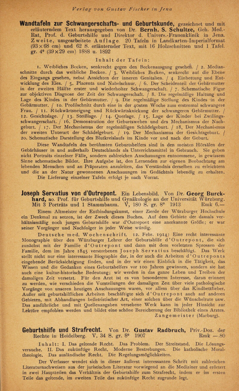 Wandtafeln zur Schwangerschafts- und Geburtskunde, gezeichnet und mit erläuterndem Text herausgegeben von Dr, Bernh. S. Schultze, Geh. Med.- Rat, Prof. d. Geburtshilfe und Direktor d. ünivers.-Frauenklinik in Jena. Zweite, umgearbeitete Auflage. 20 Tafeln in Landkarten-Imperialformat (93x68 cm) und 62 S. erläuternder Text, mit 16 Holzschnitten und 1 Tafel, gr. 4“ (39x29 cm) 1888 u. 1892 Inhalt der Tafeln: e I. Weibliches Becken, senkrecht gegen den Beckenausgang gesehen, j 2. Median¬ schnitte durch das weibliche Becken, j 3. Weibliches Becken, senkrecht auf die Ebene des Eingangs gesehen, nebst Ansichten der inneren Genitalien, j 4 Einbettung und Ent¬ wicklung des Eies. / 5. Placenta und Nabelschnur. / 6. Der Scheidenteil der Gebärmutter in der zweiten Hälfte erster und wiederholter Schwangerschaft. / 7. Schematische Figur zur objektiven Diagnose der Zeit der Schwangerschaft, j 8. Die regelmäßige Haltung und Lage des Kindes in der Gebärmutter, j 9. Die regelmäßige Stellung des Kindes in der Gebärmutter, j lo. Profilschnitt durch eine in der 40sten Woche zum erstenmal schwangere Frau, j II. Rückwärtsneigung und Rückwärtsknickung der schwangeren Gebärmutter. / 12. Gesichtslage, j 13. Steißlage. / 14. Querlage. / 15. Lage der Kinder bei Zwillings¬ schwangerschaft. / 16. Demonstration der Geburtswehen und des Mechanismus der Nach¬ geburt. j 17. Der Mechanismus der regelmäßigen Schädelgeburt. / 18. Der Mechanismus der zweiten Unterart der Schädelgeburt. / 19. Der Mechanismus der Gesichtsgebuit. j 20. Schematische Darstellung des Blutkreislaufs im Kinde vor und nach der Geburt. Diese Wandtafeln des berühmten Geburtshelfers sind in den meisten Hörsälen der Gebärhäuser in und außerhalb Deutschlands als Unterrichtsmittel in Gebrauch. Sie geben nicht Portraits einzelner Fälle, sondern zahlreichen Anschauungen entnommene, in gewissem Sinne schematische Bilder. Ihre Aufgabe ist, den Lernenden zur eigenen Beobachtung am lebenden Menschen und an Präparaten anzuleiten, das Verständnis derselben zu erleichtern und die an der Natur gewonnenen Anschauungen im Gedächtnis lebendig zu erhalten. Die Lieferung einzelner Tafeln erfolgt je nach Vorrat. Joseph Servatius von d’Outrepont. Ein Lebensbild. Von Dr. Georg Burck- hard, ao. Prof, für Geburtshilfe und Gynäkologie an der Universität Würzburg. Mit 3 Porträts und 1 Stammbaum. V, 180 S. gr. 8® 1913 Rmk 6.— Einem Altmeister der Entbindungskunst, einer Zierde der Würzburger Hochschule ein Denkmal zu setzen, ist der Zweck dieses Buches. Auf dem Gebiete der damals ver¬ hältnismäßig noch jungen Geburtshilfe war d’Outrepont eine anerkannte Größe; er war seiner Vorgänger und Nachfolger in jeder Weise würdig. Deutsche med. Wochenschrift. 12. Febr. 1914,: Eine recht interessante Monographie über den Würzburger Lehrer der Geburtshilfe d’Outrepont, die sich zunächst mit der Familie d’Outrepont und dann mit dem vorletzten Sprossen der Familie, dem im Jahre 1845 verstorbenen Joseph Servatius beschäftigt. Das Werk stellt nicht nur eine interessante Biographie dar, in der auch die Arbeiten d’Outreponts eingehende Berücksichtigung finden, und in der wir einen Einblick in die Tätigkeit, das Wissen und die Gedanken eines Geburtshelfers vor 100 Jahren gewinnen, sondern sie hat auch eine kultur-historische Bedeutung; wir werden in das ganze Leben und Treiben der damaligen Zeit versetzt. Für den Arzt ist es von besonderem Interesse, daran erinnert zu werden, wie verschieden die Vorstellungen der damaligen Zeit über viele pathologische Vorgänge von unseren heutigen Anschauungen waren, vor allem über das Kindbettfieber. Außer mit geburtshilflichen Arbeiten beschäftigte sich d’Outrepont auch auf anderen Gebieten, mit Abhandlungen belletristischer Art, einer solchen über die Wünschelrute usw. Das ausführliche und mit Quellenangaben versehene Werk kann in jeder Hinsicht zur Lektüre empfohlen werden und bildet eine schöne Bereicherung der Bibliothek eines Arztes. Zangemeister (Marburg). Geburtshilfe und Strafrecht. Von Dr. Gustav Radbruch, Priv.-Doz. der Rechte in Heidelberg. V, 34 S. gr. 8° 1907 Rmk —.80 Inhalt: I. Das geltende Recht. Das Problem. Der Streitstand. Die Lösungs¬ versuche. II. Das zukünftige Recht. Moderne Bestrebungen. Die katholische Moral¬ theologie, Das ausländische Recht. Die Regelungsmöglichkeiten. Der Verfasser wendet sich in dieser äußerst interessanten Schrift mit zahlreichen Literaturnachweisen aus der juristischen Literatur vorwiegend an die Mediziner und erörtert in zwei Hauplteilen das Verhältnis der Geburtshilfe zum Strafrecht, indem er im ersten Teile das geltende, im zweiten Teile das zukünftige Recht zugrunde legt.