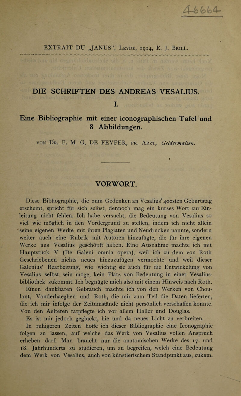 DIE SCHRIFTEN DES ANDREAS VESALIUS. I. Eine Bibliographic mit einer iconographischen Tafel und 8 Abbildungen. von Dr. F. M. G. DE FEYFER, pr. Arzt, Geldermalsen. t VORWORT. Diese Bibliographic, die zum Gedenken an Vesalius’4oosten Geburtstag erscheint, spricht fur sich selbst, dennoch mag ein kurzes Wort zur Ein- leitung nicht fehlen. Ich habe versucht, die Bedeutung von Vesalius so viel wie moglich in den Vordergrund zu stellen, indem ich nicht allein 'seine eigenen Werke mit ihren Plagiaten und Neudrucken nannte, sondern weiter auch eine Rubrik mit Autoren hinzuftigte, die fur ihre eigenen Werke aus Vesalius geschopft haben. Eine Ausnahme machte ich mit Hauptstiick V (De Galeni omnia opera), weil ich zu dem von Roth Geschriebenen nichts neues hinzuzufiigen vermochte und weil dieser Galenius’ Bearbeitung, wie wichtig sie auch fur die Entwickelung von Vesalius selbst sein moge, kein Platz von Bedeutung in einer Vesalius- bibliothek zukommt. Ich begnugte mich also mit einem Hinweis nach Roth. Einen dankbaren Gebrauch machte ich von den Werken von Chou- lant, Vanderhaeghen und Roth, die mir zum Teil die Daten lieferten, die ich mir infolge der Zeitumstande nicht personlich verschaffen konnte. Von den Aelteren ratpflegte ich vor allem Haller und Douglas. Es ist mir jedoch gegliickt, hie und da neues Licht zu verbreiten. In ruhigeren Zeiten hoffe ich dieser Bibliographie eine Iconographie folgen zu lassen, auf welche das Werk von Vesalius vollen Anspruch erheben darf. Man braucht nur die anatomischen Werke des 17. und 18. Jahrhunderts zu studieren, um zu begreifen, welch eine Bedeutung dem Werk von Vesalius, auch von kunstlerischem Standpunkt aus, zukam.