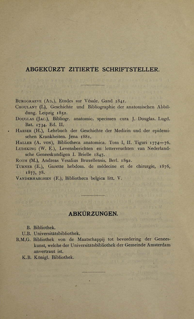 ABGEKURZT ZITIERTE SCHRIFTSTELLER. Burggraeve (Ad.), Etudes sur Vesale. Gand 1841. Choulant (L), Geschichte und Bibliographic der anatomischen Abbil- dung. Leipzig 1852. Douglas (Jac.), Bibliogr. anatomic, specimen cura J. Douglas. Lugd. Bat. 1734. Ed. II. Haeser (H.), Lehrbuch der Geschichte der Medizin und der epidemi- schen Krankheiten. Jena 1881. Haller (A. von), Bibliotheca anatomica. Tom I, II. Tiguri 1774—76. Ludeking (W. E.), Levensberichten en lettervruchten van Nederland- sche Geneeskundigen I. Brielle 1847. Roth (M.), Andreas Vesalius Bruxellensis. Berl. 1892. Turner (E.), Gazette hebdom. de medecine et de chirurgie, 1876, 1877, 78. Vanderhaeghen (F.), Bibliotheca belgica litt. V. ABKUR Z UNGEN. B. Bibliothek. U.B. Universitatsbibliothek. B.M.G. Bibliothek von de Maatschappij tot bevordering der Genees- kunst, welche der Universitatsbibliothek der Gemeinde Amsterdam anvertraut ist. K.B. Konigl. Bibliothek.