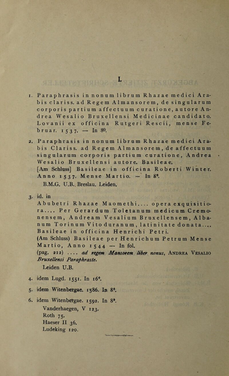 L 1. Paraphrasis in nonum librum Rhazae medici Ara- bis Claris s. ad Regem Almansorem, de singularum corporis partium affectuura curatione, autore An¬ drea Wesalio Bruxellensi Medicinae candidato. Lovanii ex officina Rutgeri Rescii, mense Fe- bruar. 1537. — In 80. 2. Paraphrasis in nonum librum Rhazae medici Ara- bis Claris s. ad Regem Almansorem, de affectuum singularum corporis partium curatione, Andrea Wesalio Bruxellensi autore. Basileae. [Am Schluss] Basileae in officina Roberti Winter. Anno 1537. Mense Marti o. — In 8°. B.M.G. U.B.. Breslau. Leiden. 3. id. in xA.bubetri Rhazae Maomethi.... opera exquisitio- ra.... Per Gerardum Toletanum medicum Cremo- nensem, Andream Vesalium Bruxellensem, Alba- num Torinum Vito duranum, latinitate donata.... Basileae in officina Henrichi Petri. (Am Schluss) Basileae per Henrichum Petrum Mense Martio, Anno 1544 — Infol. (pag. 212) .... ad regem Mansorem liber nonus, Andrea Vesalio Bruxellensi Paraphraste. Leiden U.B. 4. idem Lugd. 1551. In 160. 5. idem Witenbergae. 1586. In 8°. 6. idem Witenbergae. 1592. In 8°. Vanderhaegen, V 123. Roth 75. Haeser II 36. Ludeking 120.