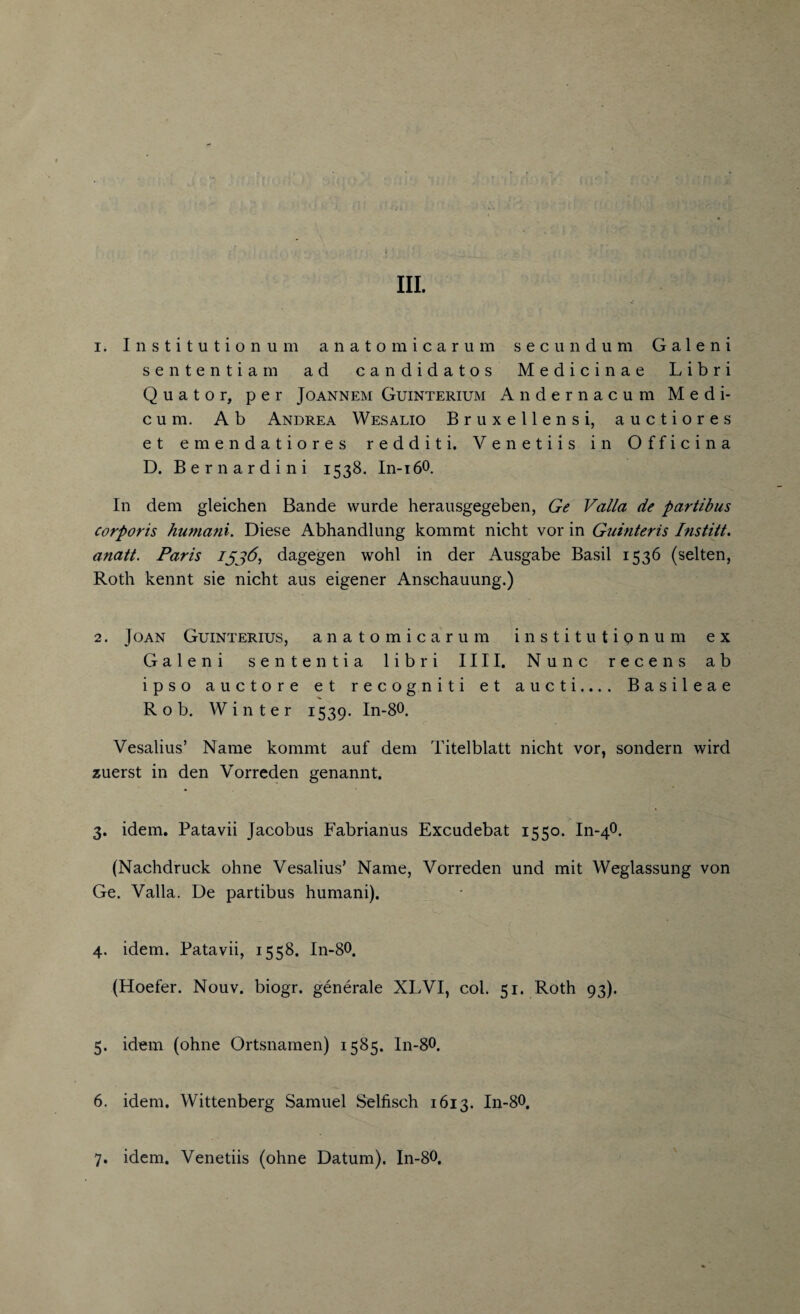 1. Institutionum anatom icarum secundum Galeni sententiam ad candidatos Medicinae Libri Quator, per Joannem Guinterium Andernacum Medi- c u m. A b Andrea Wesalio Bruxellensi, auctiores et emendatiores redditi. Venetiis in Officina D. Bernardini 1538. In-i60. In dem gleichen Bande wurde herausgegeben, Ge Valla de partibus corporis humani. Diese Abhandlung kommt nicht vor in Guinteris Institt. anatt. Paris Ijj6, dagegen wohl in der Ausgabe Basil 1536 (selten, Roth kennt sie nicht aus eigener Anschauung.) 2. Joan Guinterius, anatomicarum institutionum ex Galeni sente ntia libri 1111. Nunc recens ab ipso auctore et recogniti et aucti.... Basileae Rob. Winter 1539. In-80. Vesalius’ Name kommt auf dem Titelblatt nicht vor, sondern wird zuerst in den Vorreden genannt. 3. idem. Patavii Jacobus Fabrianus Excudebat 1550. In-40. (Nachdruck ohne Vesalius’ Name, Vorreden und mit Weglassung von Ge. Valla. De partibus humani). 4. idem. Patavii, 1558. In-80. (Hoefer. Nouv. biogr. generate XLVI, col. 51. Roth 93). 5. idem (ohne Ortsnamen) 1585. In-80. 6. idem. Wittenberg Samuel Selfisch 1613. In-80. 7. idem. Venetiis (ohne Datum). In-80.