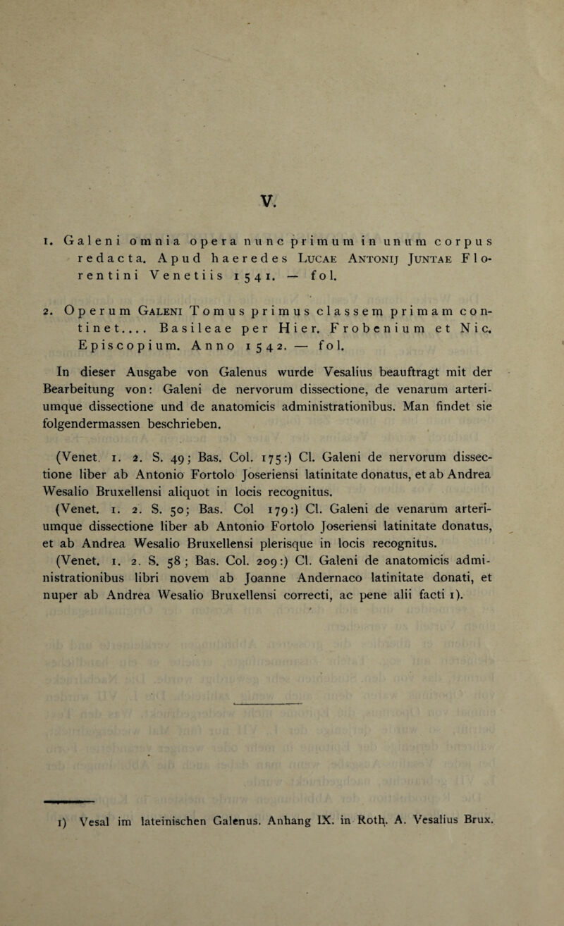 1. Galeni omnia opera nunc primum in unum corpus redact a. Apud haeredes Lucae Antonij Juntae F1 o- rentini Venetiis 1541. — fol. 2. O p e r u m Galeni Tomus primus classem primam con- tinet.... Basileae per Hier. Frobcniu m et Nic. Episc opium. Anno 1542. — fol. In dieser Ausgabe von Galenus wurde Vesalius beauftragt mit der Bearbeitung von: Galeni de nervorum dissectione, de venarum arteri- umque dissectione und de anatomicis administrationibus. Man findet sie folgendermassen beschrieben. (Venet, 1. 2. S. 49; Bas. Col. 175:) Cl. Galeni de nervorum dissec¬ tione liber ab Antonio Fortolo Joseriensi latinitate donatus, et ab Andrea Wesalio Bruxellensi aliquot in locis recognitus. (Venet. 1. 2. S. 50; Bas. Col 179:) Cl. Galeni de venarum arteri- umque dissectione liber ab Antonio Fortolo Joseriensi latinitate donatus, et ab Andrea Wesalio Bruxellensi plerisque in locis recognitus. (Venet. 1. 2. S. 58; Bas. Col. 209:) Cl. Galeni de anatomicis admi¬ nistrationibus libri novem ab Joanne Andernaco latinitate donati, et nuper ab Andrea Wesalio Bruxellensi correcti, ac pene alii facti 1). 1) Vesal im lateinischen Galenus. Anhang IX. in Roth. A. Vesalius Brux.