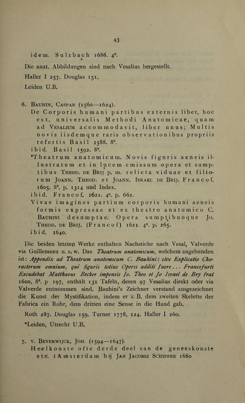 idem. Sulzbach 1686. 40. « Die anat. Abbildungen sind nach Vesalius hergestellt. Haller I 257. Douglas 151. Leiden U.B. 6. Bauhin, Caspar (1560—1624). De Corporis humani partibus extern is liber, hoc est, universalis Methodi Anatomicae, quam ad Vesalium accommodavit, liber unus; Multis novis iisdemque raris observation ibus propriis refertis Basil 1588. 8°. ibid. Basil 1592. 8°. *T h e a t r u m anatomicum. Novis figuris aeneis i 1- lustratum et in lucem emissum opera et sump- t i b u s Theod. de Brij p. m. r e 1 i c t a v i d u a e e t f i 1 i o- r u m Joann. Theod. e t Joann. Israel de Brij. Franco!. 1605. 8°. p. 1314 und Index, ibid. Franco f. 1621. 4(). p. 662. Vivae imagines parti u m corporis humani aeneis formis expressae et ex the atro anatomico C. Bauhini desilmptae; Opera sumptibuoque Jo. Theod. de Brij. (Franc of) 1621. 40. p. 265. ibid. 1640. Die beiden letztep Werke enthalten Nachstiche nach Vesal, Valverde via Guillemeau u. z. w. Das Theatrum anatomicum,, welchem angebunden ist: Appendix ad Theatrum anatomicum C. Bauhini: sive Explicatio Cha- racterum omnium, qui figuris totius Opens additi Juere. . . Francofurti Excudebat Matthaeus Becker impensis fo. Theo et Jo Israel de Bry frat 1600. 8°. p 197, enthalt 131 Tafeln, deren 97 Vesalius direkt Oder via Valverde entnommen sind. Bauhini’s Zeichner verstand ausgezeichnet die Kunst der Mystifikation, indem er z. B. dem zweiten Skelette der Fabrica ein Rohr, dem dritten eine Sense in die Hand gab. Roth 287. Douglas 159. Turner 1778, 124. Haller I 260. * Leiden, Utrecht U.B. 7. v. Beverwijck, Joh. (1594—1647). Hejelkonste ofte derde deel van de geneeskonste etc. tAmsterdam b ij Jan Jacobsz Schipper 1660
