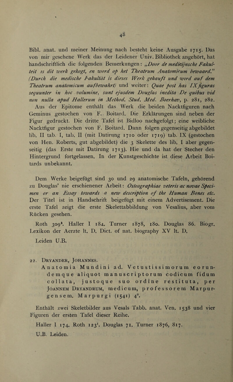 Bibl. anat. und meiner Meinung nach besteht keine Ausgabe 1715. Das von mir gesehene Werk das der Leidener Univ. Bibliothek angehort, hat handschriftlich die folgenden Bemerkungen: „Door de mcdicijnsche Fakul- teit is dit werk gekogt, en word op het Theatrum Anatomic urn bewaard.” (Dnrch die medische Fakultdt is dieses Werk gekauft und wird auf dem Theatrum anatomicum aufbewahrt) und weiter: Quae post has IXfiguras sequunter in hoc volumine, sunt ejusdem Douglas inedita De quibus vid non nulla apud Hallerum in Method. Stud. Med. Boerhav, p. 281, 282. Aus der Epitome enthalt das Werk die beiden Nacktfiguren nach Geminus gestochen von F. Boitard. Die Erklarungen sind neben der Figur gedruckt. Die dritte Tafel ist Bidloo nachgefolgt; eine weibliche Nacktfigur gestochen von F. Boitard. Dann folgen gegenseitig abgebildet lib. II tab. I, tab. II (mit Datirung 1710 oder 1719) tab. IX (gestochen von Hen. Roberts, gut abgebildet) die 3 Skelette des lib. I aber gegen¬ seitig (das Erste mit Datirung 1713). Hie und da hat der Stecher den Hintergrund fortgelassen. In der Kunstgeschichte ist diese Arbeit Boi- tards unbekannt. Dem Werke beigefugt sind 30 und 29 anatomische Tafeln, gehorend zu Douglas’ nie erschienener Arbeit: Osteographiae veteris ac novae Speci¬ men or an Essay towards a new description of the Human Bones etc. Der Titel ist in Handschrift beigefugt mit einem Advertisement. Die erste Tafel zeigt die erste Skelettabbildung von Vesalius, aber vom Riicken gesehen. Roth 3093. Haller I 184. Turner 1878, 180. Douglas 86. Biogr. Lex ikon der Aerzte It. D. Diet, of nat. biography XV It. D. Leiden U.B. 22. Dryander, Johannes. Anatom i a Mundini ad. Vetustissimorum e o r un¬ de m q u e aliquot manuscriptorum codicum fidum collata, justoque suo ordine restituta, per }oannem Dryandrum, medicum, professorem Marpur* gensem. Marpurgi (1541) 4°. Enthalt zvvei Skeletbilder aus Vesals Tabb. anat. Ven. 1538 und vier Figuren der ersten Tafel dieser Reihe. Haller I 174. Roth 1231. Douglas 71. Turner 1876, 817. U.B. Leiden.