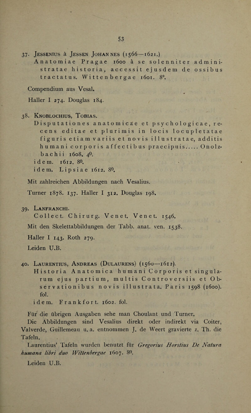 37- Jessenius a Jessen Johannes (1566—1621.) Anatomiae Pragae 1600 a se sole n niter admin i- stratae historia, accessit ejusdem de ossibus tractatus. Witten bergae 1601. 8°. Compendium aus Vesal. m Haller I 274. Douglas 184. 38. Knoblochius, Tobias. Disputationes anatom i c a e et psychologicae, re- cens editae et plurimis in locis locupletatae figuris etiam variis et novis illustratae, additis humani corporis affectibus praecipuis.OnoIz¬ ba c h i i 1608. 4O. idem. 1612. 80. idem. Lipsiae 1612. 80. Mit zahlreichen Abbildungen nach Vesalius. Turner 1878. 137. Haller I 312. Douglas 198. 39. Lanfranchi. Collect. Chirurg. Venet. Venet. 1546. Mit den Skelettabbildungen der Tabb. anat. ven. 1538. Haller I 143. Roth 279. Leiden U.B. 40. Laurentius, Andreas (Dulaurens) (1560—1612). Hi storia Anatomica humani Corporis et singula- rum ejus parti urn, multis Controversiis et Ob* servationibus novis ill u strata. Paris 1598 (1600). fob idem. Frankfort. 1602. fob Fur die iibrigen Ausgaben sehe man Choulant und Turner. Die Abbildungen sind Vesalius direkt oder indirekt via Coiter, Valverde, Guillemeau u. a. entnommen J. de Weert gravierte z. Th. die Tafeln. Laurentius’ Tafeln wurden benutzt fiir Gregorius Horstius De Natura humana libri duo Wiitenbergae 1607. 80. Leiden U.B.