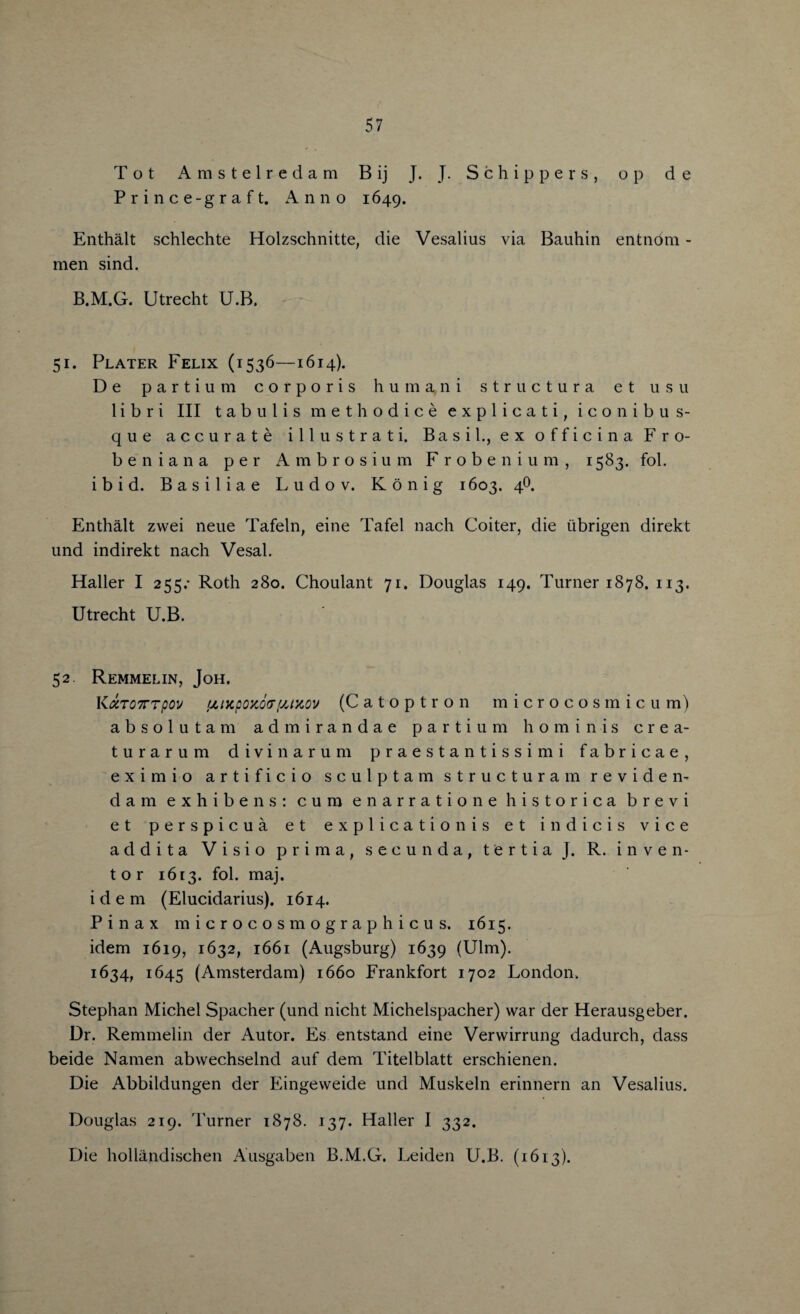 Tot Amstelredam B ij J. J. Schippers, op d e Prince-graft. Anno 1649. Enthalt schlechte Holzschnitte, die Vesalius via Bauhin entnom - men sind. B.M.G. Utrecht U.B. 51. Plater Felix (1536—1614). De parti um corporis humani structura et usu 1 i b r i III tabulis methodice explicati, iconibus- que accurate illustrati. Basil., ex officina Fro- beniana per Ambrosium Frobenium, 1583. fob ibid. Basiliae Ludov. Konig 1603. 4O. Enthalt zvvei neue Tafeln, eine Tafel nach Goiter, die iibrigen direkt und indirekt nach Vesal. Haller I 255.* Roth 280. Choulant 71. Douglas 149. Turner 1878. 113. Utrecht U.B. 52. Remmelin, Joh. K <XT07TTpov tjLiKpoxcxT'jJxov (Catoptron microcosmicum) absolutam admirandae parti um horn in is crea- turarum divinarum praestantissimi fabricae, eximio artificio sculp tarn structura m reviden- dam exhibens: cum enarratione historica brevi et per spicua et explication is et indicis vice addita Visio prima, secunda, tertia J. R. inven¬ tor 1613. fol. maj. idem (Elucidarius). 1614. Pinax microcosmographicus. 1615. idem 1619, 1632, 1661 (Augsburg) 1639 (Ulm). 1634, 1645 (Amsterdam) 1660 Frankfort 1702 London. Stephan Michel Spacher (und nicht Michelspacher) war der Herausgeber. Dr. Remmelin der Autor. Es entstand eine Verwirrung dadurch, dass beide Namen abwechselnd auf dem Titelblatt erschienen. Die Abbildungen der Eingeweide und Muskeln erinnern an Vesalius. Douglas 219. Turner 1878. 137. Haller I 332. Die hollandischen Ausgaben B.M.G. Leiden U.B. (1613).