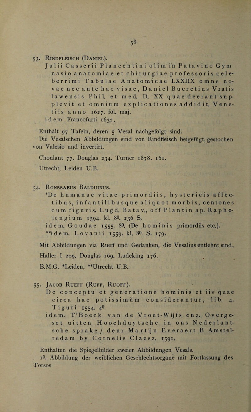 5« 53* Rindfleisch (Daniel). j u 1 i i C a s s e r i i Plancen tini o 1 i m in Patavin'o Gym nasio anatom iae et chirurgiae profe. ssoris cele- berrimi Tabulae Anatomicae LXXIIX o m n e n o- vae nec ante hac visae, Daniel Bucretius Vratis l a w e n s i s Phil, e t med. D. XX quae dee rant sup- plevit et omnium explicationes addidit. Vene- tiis anno 1627. fol. maj. idem Francofurti 1632. Enthalt 97 Tafeln, deren 5 Vesal nachgefolgt sind. Die Vesalschen Abbildungen sind von Rindfleisch beigefiigt, gestochcn von Valesio und invertirt. Choulant 77. Douglas 234. Turner 1878, 161. Utrecht, Leiden U.B. 54. Ronssaeus Balduinus. *D e human a e vitae primordiis, hystericis affec- tibus, infantilibusque aliquot morbis, centones cum f i g u r i s. L u g d. B a t a v., offPlantin a p. Raphe- lengium 1594. kl. 80. 236 S. idem. Goudae 1555. 80. (De ho min is primordiis etc.). **i d e m. Lovanii 1559. kl. 80 S. 179* Mit Abbildungen via Ruefif und Gedanken, die Vesalius entlehnt sind. Haller I 209. Douglas 169. Ludeking 176. B.M.G. *Leiden, **Utrecht U.B. 55. Jacob Rueff (Ruff, Ruoff). De con cep tu et generation e ho minis et iis quae circa hac potissim&m considerantur, lib. 4. Tiguri 1554. 4O. idem. T’Boeck van de Vroet-Wijfs enz. O verge- set uitten Hoochduy tsche in ons Nederlant- sche sprake / deur Martijn Everaert B Amstel- redam by Cornelis C 1 a e s z. 1591. Enthalten die Spiegelbilder zweier Abbildungen Vesals. i0. Abbildung der vveiblichen Geschlechtsorgane mit Fortlassung des Torsos.