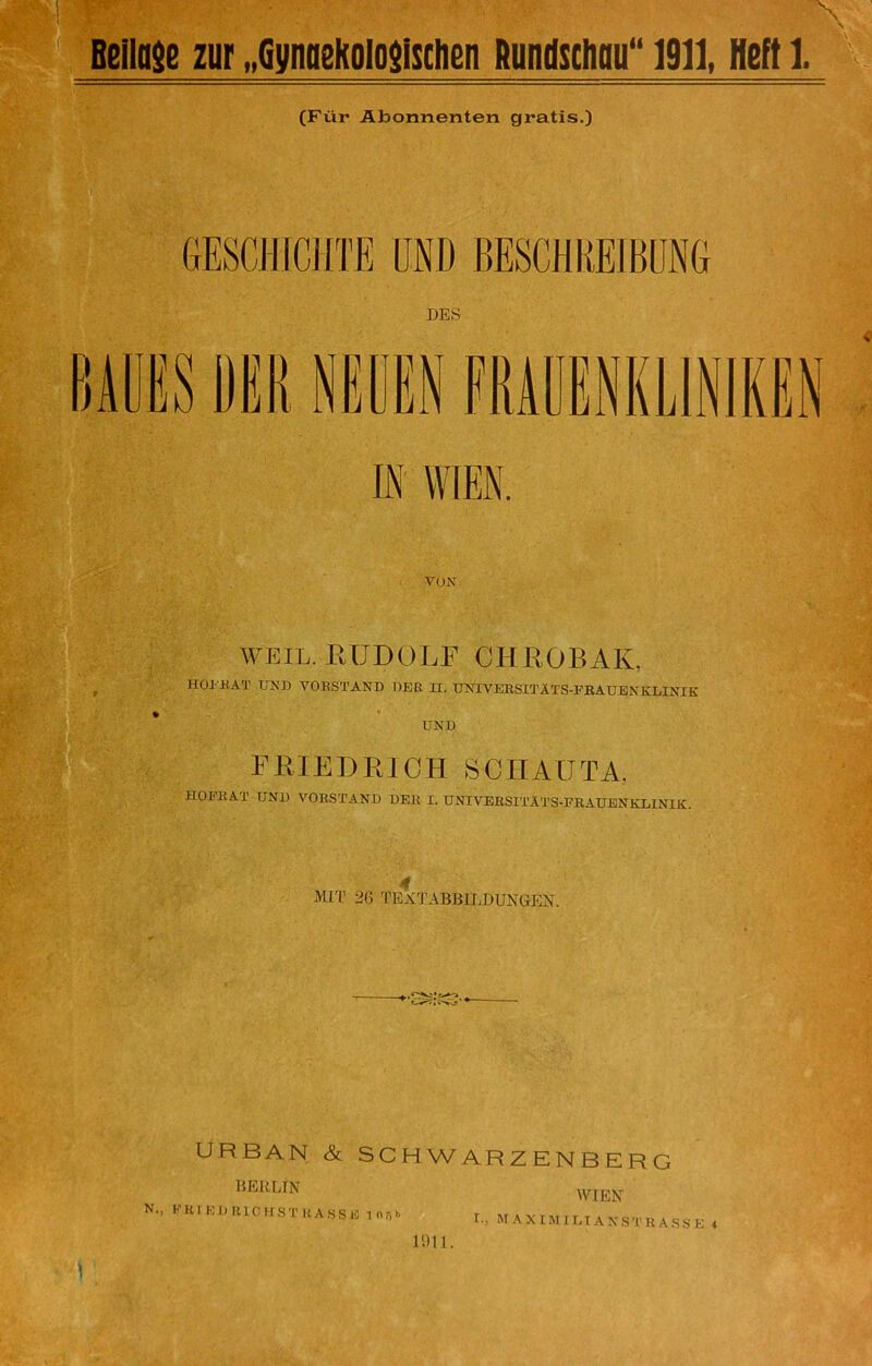 \ Beilage zur „Gynaekologischen Rundschau“ 1911, Heft 1. A (Für Abonnenten gratis.) GESCHICHTE UND BESCHREIBUNG DES BAUES M NEUEN FRAUENKLINIKEN IS WIEN. VON WEIL. RUDOLF CU KODAK, HOFRAT UND VORSTAND DER H. UNIVERSITÄTS-FRAUENKLINIK UND FRIEDRICH SCHAUTA. HOFRAT UND VORSTAND DER I. UNIVERSITÄTS-FRAUENKLINIK. Mil' 20 TEXTABBILDUNGEN. URBAN & SCHWARZENBERG BERLrN N., FRIED RIO KST RA SSE inr.b WIEN r.. MAXIMILIANSTRASSE 4 1S)1 I. 1