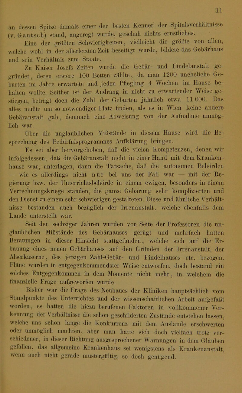 i 1 an dessen Spitze damals einer der besten Kenner der Spitalsverhältnisse (v. Gautsch) stand, angeregt wurde, geschah nichts ernstliches. Eine der größten Schwierigkeiten, vielleicht die größte von allen, welche wohl in der allerletzten Zeit beseitigt wurde, bildete das Gebärhaus und sein Verhältnis zum Staate. Zu Kaiser Josefs Zeiten wurde die Gebär- und Findelanstalt ge- gründet, deren erstere 100 Betten zählte, da man 1200 uneheliche Ge- burten im Jahre erwartete und jeden Pflegling 4 Wochen im Hause be- halten wollte. Seither ist der Andrang in nicht zu erwartender Weise ge- stiegen, beträgt doch die Zahl der Geburten jährlich etwa 11.000. Das alles mußte um so notwendiger Platz finden, als es in Wien keine andere Gebäranstalt gab, demnach eine Abweisung von der Aufnahme unmög- lich war. Über die unglaublichen Mißstände in diesem Hause wird die Be- sprechung des Bedürfnisprogrammes Aufklärung bringen. Es sei aber hervorgehoben, daß die vielen Kompetenzen, denen wir infolgedessen, daß die Gebäranstalt nicht in einer Hand mit dem Kranken- hause war, unterlagen, dann die Tatsache, daß die autonomen Behörden - wie es allerdings nicht n u r bei uns der Fall war — mit der Re- gierung bzw. der Unterrichtsbehörde in einem ewigen, besonders in einem Verrechnungskriege standen, die ganze Gebarung sehr komplizierten und den Dienst zu einem sehr schwierigen gestalteten. Diese und ähnliche Verhält- nisse bestanden auch bezüglich der Irrenanstalt, welche ebenfalls dem Lande unterstellt war. Seit den sechziger Jahren wurden von Seite der Professoren die un- glaublichen Mißstände des Gebärhauses gerügt und mehrfach hatten Beratungen in dieser Hinsicht stattgefunden, welche sich auf die Er- bauung eines neuen Gebärhauses auf den Gründen der Irrenanstalt, der Alserkaserne, des jetzigen Zahl-Gebär- und Findelhauses etc. bezogen. Pläne wurden in entgegenkommendster Weise entworfen, doch bestand ein solches Entgegenkommen in dem Momente nicht mehr, in welchem die finanzielle Frage aufgeworfen wurde. Bisher war die Frage des Neubaues der Kliniken hauptsächlich vom Standpunkte des Unterrichtes und der wissenschaftlichen Arbeit aufgefaßt worden, es hatten die hiezu berufenen Faktoren in vollkommener Ver- kennung der Verhältnisse die schon geschilderten Zustände entstehen lassen, welche uns schon lange die Konkurrenz mit dem Auslande erschwerten oder unmöglich machten, aber man hatte sich doch vielfach trotz ver- schiedener, in dieser Richtung ausgesprochener Warnungen in dem Glauben gefallen, das allgemeine Krankenhaus sei wenigstens als Krankenanstalt, wenn auch nicht gerade mustergültig, so doch genügend.