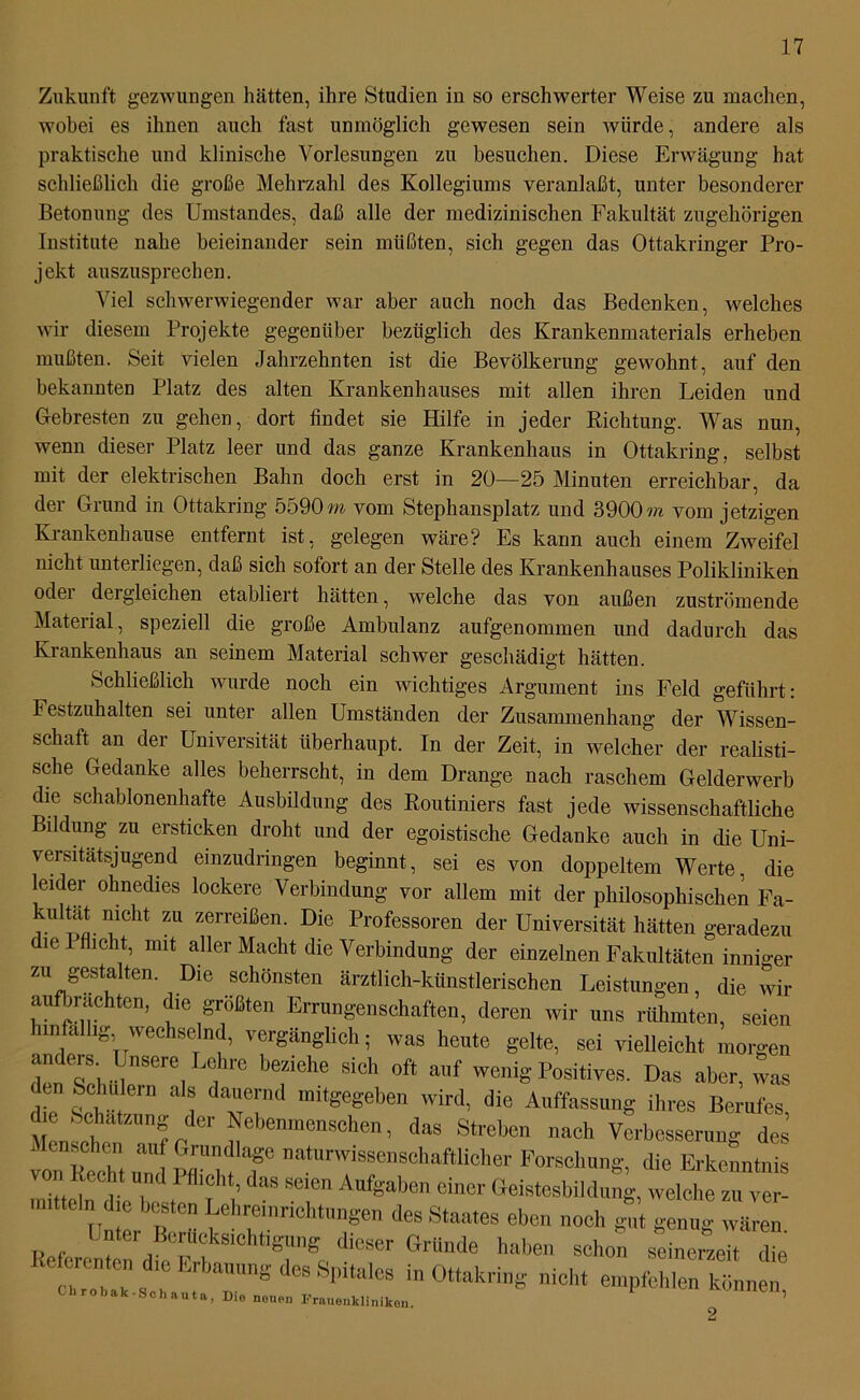 Zukunft gezwungen hätten, ihre Studien in so erschwerter Weise zu machen, wobei es ihnen auch fast unmöglich gewesen sein würde, andere als praktische und klinische Vorlesungen zu besuchen. Diese Erwägung hat schließlich die große Mehrzahl des Kollegiums veranlaßt, unter besonderer Betonung des Umstandes, daß alle der medizinischen Fakultät zugehörigen Institute nahe beieinander sein müßten, sich gegen das Ottakringer Pro- jekt auszusprechen. Viel schwerwiegender war aber auch noch das Bedenken, welches wir diesem Projekte gegenüber bezüglich des Krankenmaterials erheben mußten. Seit vielen Jahrzehnten ist die Bevölkerung gewohnt, auf den bekannten Platz des alten Krankenhauses mit allen ihren Leiden und Gebresten zu gehen, dort findet sie Hilfe in jeder Richtung. Was nun, wenn dieser Platz leer und das ganze Krankenhaus in Ottakring, selbst mit der elektrischen Bahn doch erst in 20—25 Minuten erreichbar, da der Grund in Ottakring 5590m vom Stephansplatz und 3900m vom jetzigen Krankenhause entfernt ist, gelegen wäre? Es kann auch einem Zweifel nicht unterliegen, daß sich sofort an der Stelle des Krankenhauses Polikliniken °dei deigleichen etabliert hätten, welche das von außen zuströmende Material, speziell die große Ambulanz aufgenommen und dadurch das Krankenhaus an seinem Material schwer geschädigt hätten. Schließlich wurde noch ein wichtiges Argument ins Feld geführt: Festzuhalten sei unter allen Umständen der Zusammenhang der Wissen- schalt an der Universität überhaupt. In der Zeit, in welcher der realisti- sche Gedanke alles beherrscht, in dem Drange nach raschem Gelderwerb die schablonenhafte Ausbildung des Routiniers fast jede wissenschaftliche Bildung zu ersticken droht und der egoistische Gedanke auch in die Uni- versitätsjugend einzudringen beginnt, sei es von doppeltem Werte, die leider ohnedies lockere Verbindung vor allem mit der philosophischen Fa- kultät mcht zu zerreißen. Die Professoren der Universität hätten geradezu die Pflicht, mit aller Macht die Verbindung der einzelnen Fakultäten inniger zu gestalten. Die schönsten ärztlich-künstlerischen Leistungen, die wir aufbrachten, die größten Errungenschaften, deren wir uns rühmten, seien m,a 1&.wechselnd, vergänglich; was heute gelte, sei vielleicht morgen I e51inSer| f6 bfehe Sich 0ft auf wenig Positives. Das aber, was die Set t i T! rmtgegeben wird, die Auffassung ihres Berufes, Mensch Nebenmenschen, das Streben nach Verbesserung des 1 ® h, auJ Grundla&e naturwissenschaftlicher Forschung, die Erkenntnis von Recht und Pflicht, das seien Aufgaben einer Geistesbildung, welche zu ver- mitteln die besten Lehreinrichtungen des Staates eben noch gut genug wären. Referenten die Frf d,G8er GrUnde haben schon seinerzeit die “r s S ^ Sl,ltale8 in0ttakring icbt empfehlen können Chrobak-Schauta, Die neuen Frauenkliniken. ’