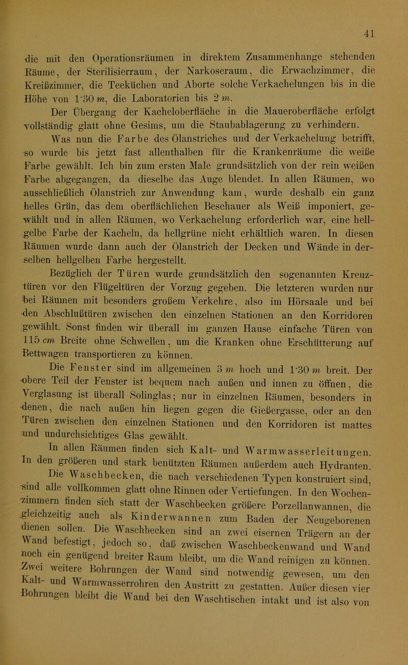 <]ie mit den Operationsräumen in direktem Zusammenhänge stehenden Räume, der Sterilisierraum, der Narkoseraum, die Erwachzimmer, die Kreißzimmer, die Teekiichen und Aborte solche Verkachelungen bis in die Höhe von P30m, die Laboratorien bis 2 m. Der Übergang der Kacheloberfläche in die Maueroberfläche erfolgt vollständig glatt ohne Gesims, um die Staubablagerung zu verhindern. Was nun die Farbe des Ölanstriches und der Verkachelung betrifft, -so wurde bis jetzt fast allenthalben für die Krankenräume die weiße Farbe gewählt. Ich bin zum ersten Male grundsätzlich von der rein weißen Farbe abgegangen, da dieselbe das Auge blendet. In allen Räumen, wo ausschließlich Ölanstrich zur Anwendung kam, wurde deshalb ein ganz helles Grün, das dem oberflächlichen Beschauer als Weiß imponiert, ge- wählt und in allen Räumen, wo Verkachelung erforderlich war, eine hell- gelbe Farbe der Kacheln, da hellgrüne nicht erhältlich waren. In diesen Räumen wurde dann auch der Ölanstrich der Decken und Wände in der- selben hellgelben Farbe hergestellt. Bezüglich der Türen wurde grundsätzlich den sogenannten Kreuz- türen vor den Flügeltüren der Vorzug gegeben. Die letzteren wurden nur bei Räumen mit besonders großem Verkehre, also im Hörsaale und bei -den Abschlußtüren zwischen den einzelnen Stationen an den Korridoren gewählt. Sonst finden wir überall im ganzen Hause einfache Türen von 115cm Breite ohne Schwellen, um die Kranken ohne Erschütterung auf Bettwagen transportieren zu können. Die Fenster sind im allgemeinen 3 m hoch und l’30m breit. Der -obere Teil der Fenster ist bequem nach außen und innen zu öffnen, die Veiglasung ist überall Solinglas; nur in einzelnen Räumen, besonders in -denen, die nach außen hin liegen gegen die Gießergasse, oder an den Lüien zwischen den einzelnen Stationen und den Korridoren ist mattes und undurchsichtiges Glas gewählt. In allen Räumen finden sich Kalt- und Warmwasserleitungen. In den größeren und stark benützten Räumen außerdem auch Hydranten. Die Waschbecken, die nach verschiedenen Typen konstruiert sind, -sind alle vollkommen glatt ohne Rinnen oder Vertiefungen. In den Wochen- zimmern finden sich statt der Waschbecken größere Porzellan wannen, die gleichzeitig auch als Kinder wannen zum Baden der Neugeborenen dienen sollen. Die Waschbecken sind an zwei eisernen Trägern an der Wand befestigt, jedoch so, daß zwischen Waschbeckenwand und Wand uoc ein genügend breiter Raum bleibt, um die Wand reinigen zu können. ™ e]'teie Bohrungen der Wand sind notwendig gewesen, um den Kalt- und Wannwasserrohren den Austritt zu gestatten. Außer diesen vier Bohrungen bleibt die Wand bei den Waschtischen intakt und ist also von