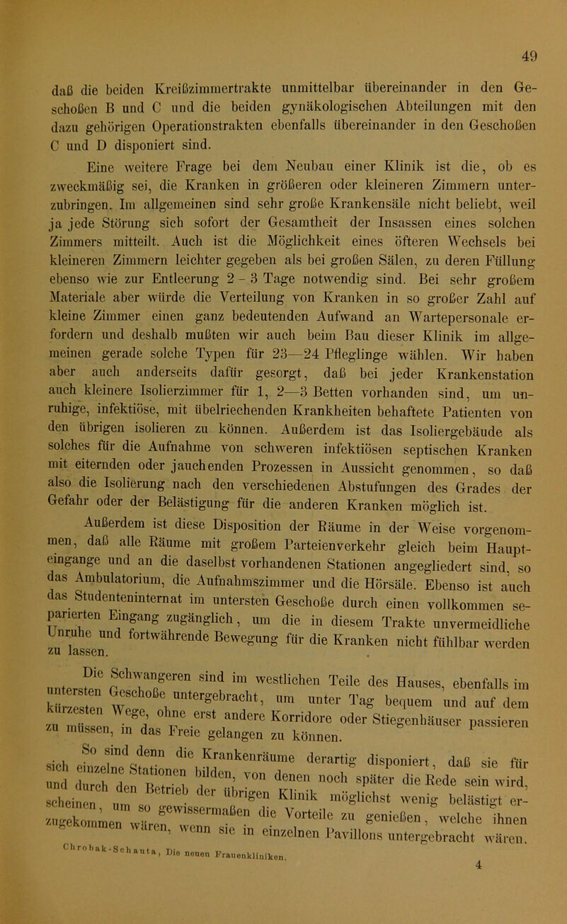daß die beiden Kreißzimmertrakte unmittelbar übereinander in den Ge- schoben B und C nnd die beiden gynäkologischen Abteilungen mit den dazu gehörigen Operationstrakten ebenfalls übereinander in den Geschoßen C und D disponiert sind. Eine weitere Frage bei dem Neubau einer Klinik ist die, ob es zweckmäßig sei, die Kranken in größeren oder kleineren Zimmern unter- zubringen. Im allgemeinen sind sehr große Krankensäle nicht beliebt, weil ja jede Störung sich sofort der Gesamtheit der Insassen eines solchen Zimmers mitteilt. Auch ist die Möglichkeit eines öfteren Wechsels bei kleineren Zimmern leichter gegeben als bei großen Sälen, zu deren Füllung ebenso wie zur Entleerung 2-3 Tage notwendig sind. Bei sehr großem Materiale aber würde die Verteilung von Kranken in so großer Zahl auf kleine Zimmer einen ganz bedeutenden Aufwand an Wartepersonale er- fordern und deshalb mußten wir auch beim Bau dieser Klinik im allge- meinen gerade solche Typen für 23—24 Pfleglinge wählen. Wir haben aber auch anderseits dafür gesorgt, daß bei jeder Kranken Station auch kleinere Isolierzimmer für 1, 2—3 Betten vorhanden sind, um un- ruhige, infektiöse, mit übelriechenden Krankheiten behaftete Patienten von den übrigen isolieren zu können. Außerdem ist das Isoliergebäude als solches für die Aufnahme von schweren infektiösen septischen Kranken mit eiternden oder jauchenden Prozessen in Aussicht genommen, so daß also die Isolierung nach den verschiedenen Abstufungen des Grades der Gefahr oder der Belästigung für die anderen Kranken möglich ist. Außerdem ist diese Disposition der Räume in der Weise vorgenom- men, daß alle Räume mit großem Parteien verkehr gleich beim Haupt- eingange und an die daselbst vorhandenen Stationen angegliedert sind, so das Ambulatorium, die Aufnahmszimmer und die Hörsale. Ebenso ist auch das Studentemnternat im untersten GeschoSe durch einen vollkommen se- parierten Eragang zugänglich, tun die in diesem Trakte unvermeidliche Enruhe und fortwährende Bewegung für die Kranken nicht fühlbar werden untersten S1d ‘m Westlicheu Teile des Hauses, ebenfalls im kürzesten wf , U,ergebrach* - >™ »«er Tag bequem und auf dem zu mtsen^d V erS‘ K°rrid0re odei' Stiegenhäuser passieren ZU müssen, m das freie gelangen zu können. sich efnzeln^'Statin die ^rankenräume derartig disponiert, daß sie für und durch den R m ? ( 0115 V°n denen nocl1 sPäter die Rede sein wird, hei ,fm s “1>rigCn K'inik m8glichst belästigt XmmerwLn V,SSei'ma“en ^ Vorteik “ genießen, “welche ihnen ..kommen waren, wenn ste m einzelnen Pavillons untergebracht wären. Chrobak-Schauta, Die neuon Frauenkliniken. 4