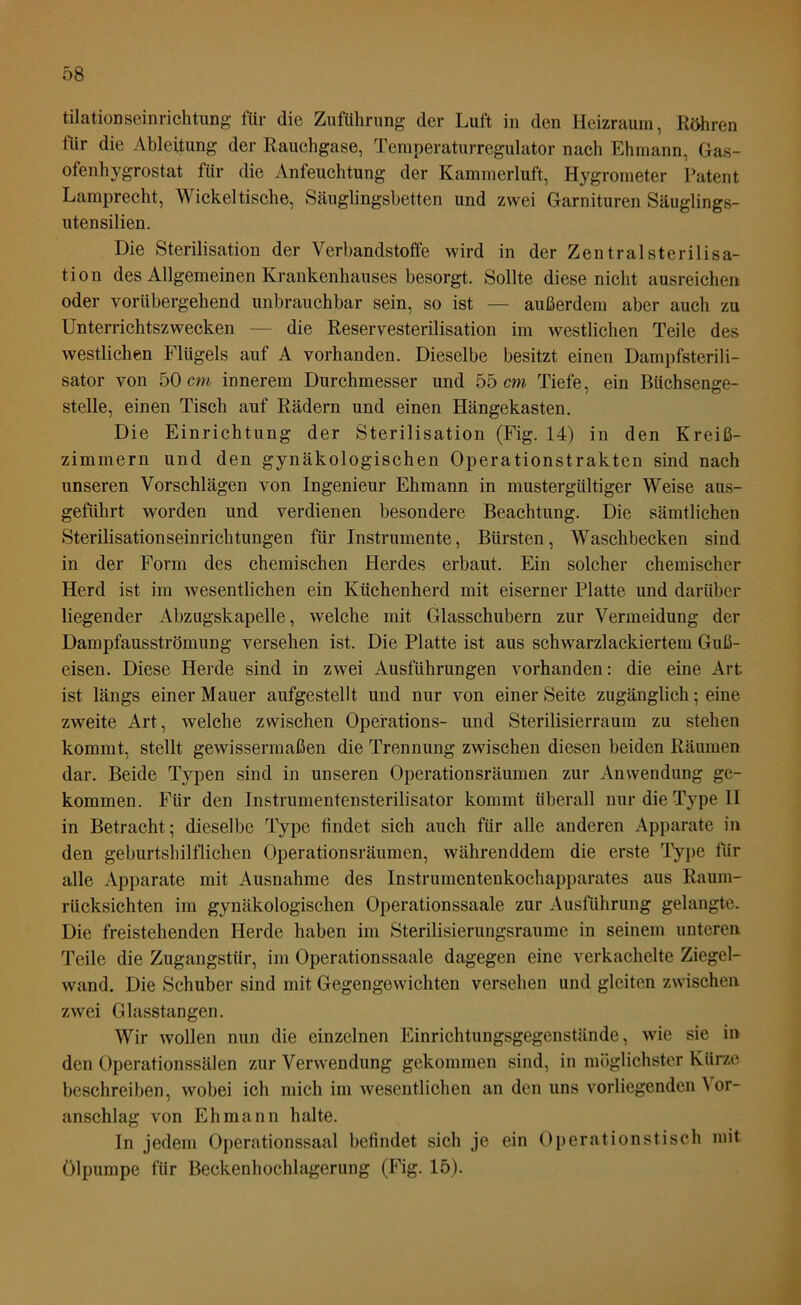 tilationseinrichtung für die Zuführung der Luft in den Heizraum, Röhren für die Ableitung der Rauchgase, Temperaturregulator nach Ehmann, Gas- ofenhygrostat für die Anfeuchtung der Kammerluft, Hygrometer Patent Lamprecht, Wickeltische, Säuglingsbetten und zwei Garnituren Säuglings- utensilien. Die Sterilisation der Verbandstoffe wird in der ZentralSterilisa- tion des Allgemeinen Krankenhauses besorgt. Sollte diese nicht ausreichen oder vorübergehend unbrauchbar sein, so ist — außerdem aber auch zu Unterrichtszwecken — die Reservesterilisation im westlichen Teile des westlichen Flügels auf A vorhanden. Dieselbe besitzt einen Dampfsterili- sator von 50 cm innerem Durchmesser und 55 cm Tiefe, ein Büchsenge- stelle, einen Tisch auf Rädern und einen Hängekasten. Die Einrichtung der Sterilisation (Fig. 14) in den Kreiß- zimmern und den gynäkologischen Operationstrakten sind nach unseren Vorschlägen von Ingenieur Ehmann in mustergültiger Weise aus- geführt worden und verdienen besondere Beachtung. Die sämtlichen Sterilisationseinrichtungen für Instrumente, Bürsten, Waschbecken sind in der Form des chemischen flerdes erbaut. Ein solcher chemischer Herd ist im wesentlichen ein Küchenherd mit eiserner Platte und darüber liegender Abzugskapelle, welche mit Glasschubern zur Vermeidung der Dampfausströmung versehen ist. Die Platte ist aus schwarzlackiertem Guß- eisen. Diese Herde sind in zwei Ausführungen vorhanden: die eine Art ist längs einer Mauer aufgestellt und nur von einer Seite zugänglich; eine zweite Art, welche zwischen Operations- und Sterilisierraum zu stehen kommt, stellt gewissermaßen die Trennung zwischen diesen beiden Räumen dar. Beide Typen sind in unseren Operationsräumen zur Anwendung ge- kommen. Für den Instrumentensterilisator kommt überall nur die Type II in Betracht ; dieselbe Type findet sich auch für alle anderen Apparate in den geburtshilflichen Operationsräumen, währenddem die erste Type für alle Apparate mit Ausnahme des Instrumcnteukochapparates aus Raum- rücksichten im gynäkologischen Operationssaale zur Ausführung gelangte. Die freistehenden Herde haben im Sterilisierungsraume in seinem unteren Teile die Zugangstür, im Operationssaale dagegen eine verkachelte Ziegel- wand. Die Schuber sind mit Gegengewichten versehen und gleiten zwischen zwei Glasstangen. Wir wollen nun die einzelnen Einrichtungsgegenstände, wie sie in den Operationssälen zur Verwendung gekommen sind, in möglichster Kürze beschreiben, wobei ich mich im wesentlichen an den uns vorliegenden ^ or- anschlag von Ehmann halte. In jedem Operationssaal befindet sich je ein Operationstisch mit Ölpumpe für Beckenhochlagerung (Fig. 15).