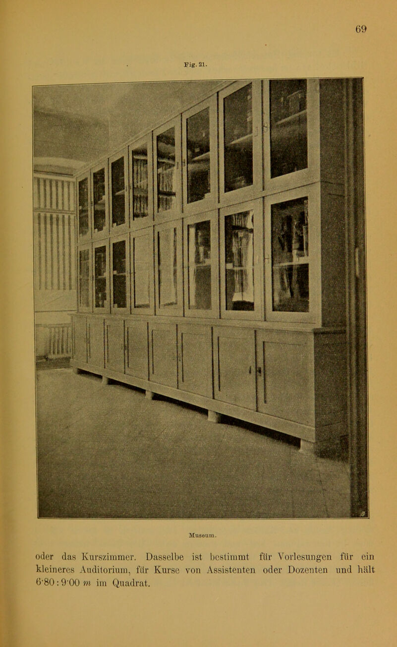 Fig. 21. Museum. oder das Kurszimmer. Dasselbe ist bestimmt für Vorlesungen für ein kleineres Auditorium, fitr Kurse von Assistenten oder Dozenten und hält 6’80:9'00 m im Quadrat.