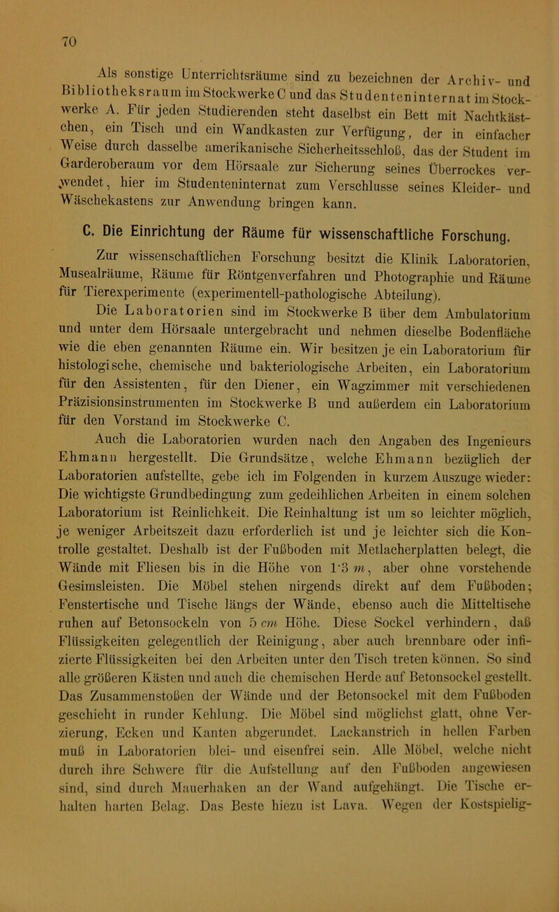 Als sonstige Unterrichtsräume sind zu bezeichnen der Archiv- und Bibliotheksraum im Stockwerke C umTdas S t u den t en in t er nat im Stock- werke A. Für jeden Studierenden steht daselbst ein Bett mit Nachtkäst- chen, ein Tisch und ein Wandkasten zur Verfügung, der in einfacher Weise durch dasselbe amerikanische Sicherheitsschloß, das der Student im Garderoberaum vor dem Hörsaale zur Sicherung seines Überrockes ver- wendet, hier im Studenteninternat zum Verschlüsse seines Kleider- und Wäschekastens zur Anwendung bringen kann. C. Die Einrichtung der Räume für wissenschaftliche Forschung. Zur wissenschaftlichen Forschung besitzt die Klinik Laboratorien. Musealräume, Räume für Röntgenverfahren und Photographie und Räume für Tierexperimente (experimentell-pathologische Abteilung). Die Laboratorien sind im Stockwerke B über dem Ambulatorium und unter dem Hörsaale untergebracht und nehmen dieselbe Bodenfläche wie die eben genannten Räume ein. Wir besitzen je ein Laboratorium für histologische, chemische und bakteriologische Arbeiten, ein Laboratorium für den Assistenten, für den Diener, ein Wagzimmer mit verschiedenen Präzisionsinstrumenten im Stockwerke B und außerdem ein Laboratorium für den Vorstand im Stockwerke C. Auch die Laboratorien wurden nach den Angaben des Ingenieurs Ehmann hergestellt. Die Grundsätze, welche Ehmann bezüglich der Laboratorien aufstellte, gebe ich im Folgenden in kurzem Auszuge wieder: Die wichtigste Grundbedingung zum gedeihlichen Arbeiten in einem solchen Laboratorium ist Reinlichkeit. Die Reinhaltung ist um so leichter möglich, je weniger Arbeitszeit dazu erforderlich ist und je leichter sich die Kon- trolle gestaltet. Deshalb ist der Fußboden mit Metlacherplatten belegt, die Wände mit Fliesen bis in die Höhe von P3m, aber ohne vorstehende Gesimsleisten. Die Möbel stehen nirgends direkt auf dem Fußboden; Fenstertische und Tische längs der Wände, ebenso auch die Mitteltische ruhen auf Betonsockeln von 5 cm Höhe. Diese Sockel verhindern, daß Flüssigkeiten gelegentlich der Reinigung, aber auch brennbare oder infi- zierte Flüssigkeiten bei den Arbeiten unter den Tisch treten können. So sind alle größeren Kästen und auch die chemischen Herde auf Betonsockel gestellt. Das Zusammenstößen der Wände und der Betonsockel mit dem Fußboden geschieht in runder Kehlung. Die Möbel sind möglichst glatt, ohne Ver- zierung, Ecken und Kanten abgerundet. Lackanstrich in hellen Farben muß in Laboratorien blei- und eisenfrei sein. Alle Möbel, welche nicht durch ihre Schwere für die Aufstellung auf den Fußboden angewiesen sind, sind durch Mauerhaken an der Wand aufgehängt. Die Tische er- halten harten Belag. Das Beste hiezu ist Lava. Wegen der Kostspielig-