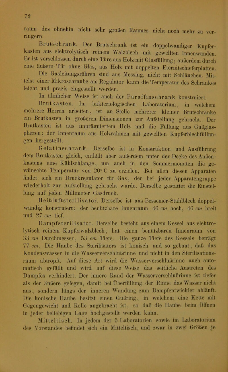 raum des ohnehin nicht sehr großen Raumes nicht noch mehr zu ver- ringern. Brutschrank. Der Brutschrank ist ein doppelwandiger Kupfer- kasten aus elektrolytisch reinem Walzblech mit gewellten Innenwänden. Er ist verschlossen durch eine Türe aus Holz mit Glasfüllung; außerdem durch eine äußere Tür ohne Glas, aus Holz mit doppelten Eternitschieferplatten. Die Gasleitungsröhren sind aus Messing, nicht mit Schläuchen. Mit- telst einer Mikroschraube am Regulator kann die Temperatur des Schrankes leicht und präzis eingestellt werden. In ähnlicher Weise ist auch der Paraffinschrank konstruiert. Brutkasten. Im bakteriologischen Laboratorium, in welchem mehrere Herren arbeiten, ist an Stelle mehrerer kleiner Brutschränke ein Brutkasten in größeren Dimensionen zur Aufstellung gebracht. Der Brutkasten ist aus imprägniertem Holz und die Füllung aus Gußglas- platten ; der Innenraum aus Holzrahmen mit gewellten Kupferblechfüllun- gen hergestellt. Gelatinschrank. Derselbe ist in Konstruktion und Ausführung dem Brutkasten gleich, enthält aber außerdem unter der Decke des Außen- kastens eine Kühlschlange, um auch in den Sommermonaten die ge- wünschte Temperatur von 20° C zu erzielen. Bei allen diesen Apparaten findet sich ein Druckregulator für Gas, der bei jeder Apparatengruppe wiederholt zur Aufstellung gebracht wurde. Derselbe gestattet die Einstel- lung auf jeden Millimeter Gasdruck. Heißluftsterilisator. Derselbe ist aus Bessemer-Stahlblech doppel- wandig konstruiert; der benützbare Innenraum 46 cm hoch, 46 cm breit und 27 cm tief. Dampfsterilisator. Derselbe besteht aus einem Kessel aus elektro- lytisch reinem Kupferwalzblech, hat einen benützbaren Innenraum von 33 cm Durchmesser, 53 cm Tiefe. Die ganze Tiefe des Kessels beträgt 77 cm. Die Haube des Sterilisators ist konisch und so gebaut, daß das Kondenswasser in die Wasserverschlußrinne und nicht in den Sterilisations- raum abtropft. Auf diese Art wird die Wasserverschlußrinne auch auto- matisch gefüllt und wird auf diese Weise das seitliche Austreten des Dampfes verhindert. Der innere Rand der Wasserverschlußrinne ist tiefer als der äußere gelegen, damit bei Überfüllung der Rinne das Wasser nicht aus, sondern längs der inneren Wandung zum Dampfentwickler abläuft. Die konische Haube besitzt einen Gußring, in welchem eine Kette mit Gegengewicht und Rolle angebracht ist, so daß die Haube beim Öffnen in jeder beliebigen Lage hochgestellt werden kann. Mitteltisch. In jedem der 5 Laboratorien sowie im Laboratorium des Vorstandes befindet sich ein Mitteltisch, und zwar in zwei Größen je