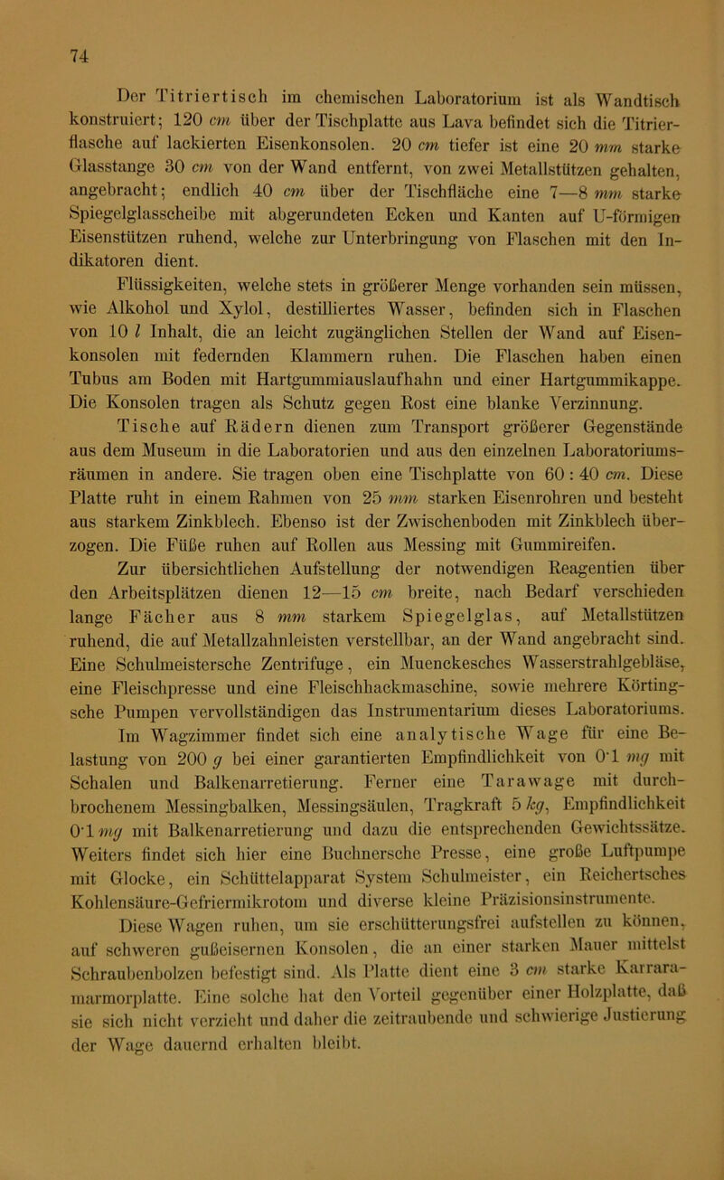 Der Titriertisch im chemischen Laboratorium ist als Wandtisch konstruiert; 120 cm über der Tischplatte aus Lava befindet sich die Titrier- flasche auf lackierten Eisenkonsolen. 20 cm tiefer ist eine 20 mm starke Glasstange 30 cm von der Wand entfernt, von zwei Metallstützen gehalten, angebracht; endlich 40 cm über der Tischfläche eine 7—8 mm starke Spiegelglasscheibe mit abgerundeten Ecken und Kanten auf U-förmigen Eisenstützen ruhend, welche zur Unterbringung von Flaschen mit den In- dikatoren dient. Flüssigkeiten, welche stets in größerer Menge vorhanden sein müssen, wie Alkohol und Xylol, destilliertes Wasser, befinden sich in Flaschen von 10 l Inhalt, die an leicht zugänglichen Stellen der Wand auf Eisen- konsolen mit federnden Klammern ruhen. Die Flaschen haben einen Tubus am Boden mit Hartgummiauslaufhahn und einer Hartgummikappe. Die Konsolen tragen als Schutz gegen Rost eine blanke Verzinnung. Tische auf Rädern dienen zum Transport größerer Gegenstände aus dem Museum in die Laboratorien und aus den einzelnen Laboratoriums- räumen in andere. Sie tragen oben eine Tischplatte von 60: 40 cm. Diese Platte ruht in einem Rahmen von 25 mm starken Eisenrohren und besteht aus starkem Zinkblech. Ebenso ist der Zwischenboden mit Zinkblech über- zogen. Die Füße ruhen auf Rollen aus Messing mit Gummireifen. Zur übersichtlichen Aufstellung der notwendigen Reagentien über den Arbeitsplätzen dienen 12—15 cm breite, nach Bedarf verschieden lange Fächer aus 8 mm starkem Spiegelglas, auf Metallstützen ruhend, die auf Metallzahnleisten verstellbar, an der Wand angebracht sind. Eine Schulmeistersche Zentrifuge, ein Muenckesches Wasserstrahlgebläse, eine Fleischpresse und eine Fleischhackmaschine, sowie mehrere Körting- sche Pumpen vervollständigen das Instrumentarium dieses Laboratoriums. Im Wagzimmer findet sich eine analytische Wage für eine Be- lastung von 200 g bei einer garantierten Empfindlichkeit von 0*1 mg mit Schalen und Balkenarretierung. Ferner eine Tara wage mit durch- brochenem Messingbalken, Messingsäulen, Tragkraft 5 /«7, Empfindlichkeit OT mg mit Balkenarretierung und dazu die entsprechenden Gewichtssätze. Weiters findet sich hier eine Buchnersche Presse, eine große Luftpumpe mit Glocke, ein Schüttelapparat System Schulmeister, ein Reichertsches Kohlensäure-Gefriennikrotom und diverse kleine Präzisionsinstrumente. Diese Wagen ruhen, um sie erschütterungsfrei aufstellen zu können, auf schweren gußeisernen Konsolen, die an einer starken Mauer mittelst Schraubenbolzen befestigt sind. Als Platte dient eine 3 cm starke Kai rara- marmorplatte. Eine solche hat den \ orteil gegenüber einer Holzplatte, daß sie sich nicht verzieht und daher die zeitraubende und schwierige Justierung der Wage dauernd erhalten bleibt.