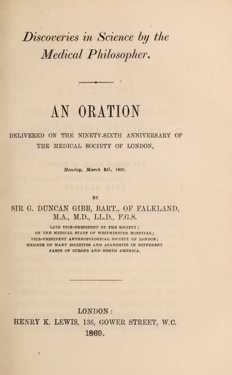 Discoveries in Science by the Medical Philosopher. DELIVERED ON THE NINETY-SIXTH ANNIVERSARY OF THE MEDICAL SOCIETY OF LONDON, Monday, March 8th, 1869. BY SIR G. DUNCAN GIBB, BART., OF FALKLAND, LATE VICE-PRESIDENT OF THE SOCIETY ; ON THE MEDICAL STAFF OF WESTMINSTER HOSPITAL; VICE-PRESIDENT ANTHROPOLOGICAL SOCIETY OF LONDON; MEMBER OF MANY SOCIETIES AND ACADEMIES IN DIFFERENT PARTS OF EUROPE AND NORTH AMERICA. LONDON : HENRY K. LEWIS, 136, GOWER STREET, W.C,