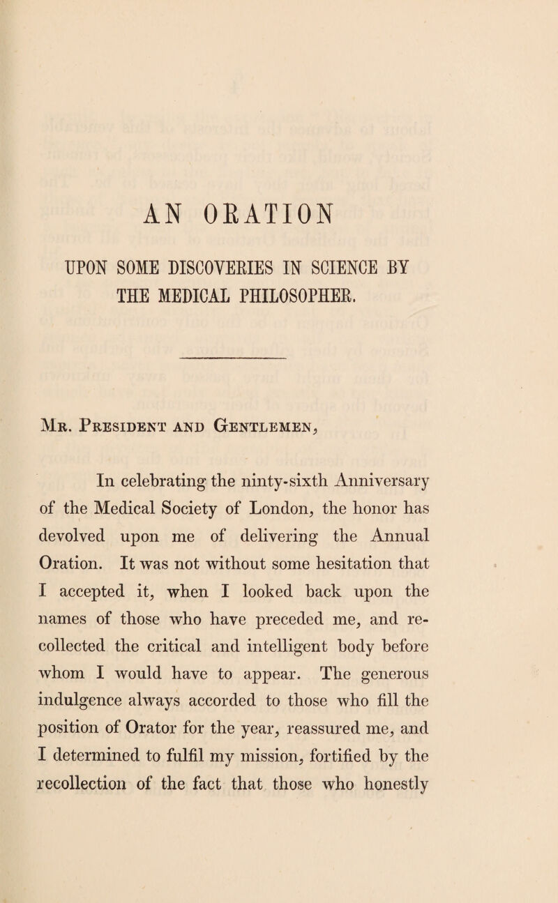 AN ORATION UPON SOME DISCOVERIES IN SCIENCE BY THE MEDICAL PHILOSOPHER. Mr. President and Gentlemen, In celebrating the ninty-sixth Anniversary of the Medical Society of London, the honor has devolved upon me of delivering the Annual Oration. It was not without some hesitation that I accepted it, when I looked back upon the names of those who have preceded me, and re¬ collected the critical and intelligent body before whom I would have to appear. The generous indulgence always accorded to those who fill the position of Orator for the year, reassured me, and I determined to fulfil my mission, fortified by the recollection of the fact that those who honestly
