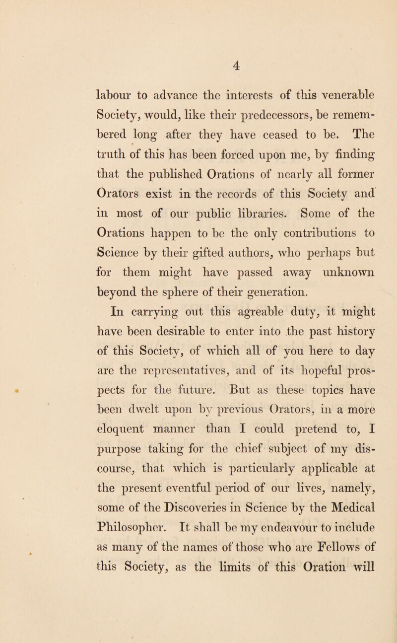 labour to advance the interests of this venerable Society, would, like their predecessors, be remem¬ bered long after they have ceased to be. The truth of this has been forced upon me, by finding that the published Orations of nearly all former Orators exist in the records of this Society and in most of our public libraries. Some of the Orations happen to be the only contributions to Science by their gifted authors, who perhaps but for them might have passed away unknown beyond the sphere of their generation. In carrying out this agreable duty, it might have been desirable to enter into the past history of this Society, of which all of you here to day are the representatives, and of its hopeful pros¬ pects for the future. But as these topics have been dwelt upon by previous Orators, in a more eloquent manner than I could pretend to, I purpose taking for the chief subject of my dis¬ course, that which is particularly applicable at the present eventful period of our lives, namely, some of the Discoveries in Science by the Medical Philosopher. It shall be my endeavour to include as many of the names of those who are Fellows of this Society, as the limits of this Oration will