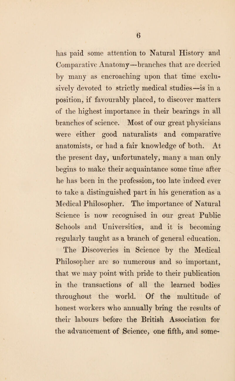 has paid some attention to Natural History and Comparative Anatomy—branches that are decried hy many as encroaching upon that time exclu¬ sively devoted to strictly medical studies—is in a position, if favourably placed, to discover matters of the highest importance in their bearings in all branches of science. Most of our great physicians were either good naturalists and comparative anatomists, or had a fair knowledge of both. At the present day, unfortunately, many a man only begins to make their acquaintance some time after he has been in the profession, too late indeed ever to take a distinguished part in his generation as a Medical Philosopher. The importance of Natural Science is now recognised in our great Public Schools and Universities, and it is becoming regularly taught as a branch of general education. The Discoveries in Science by the Medical Philosopher are so numerous and so important, that we may point with pride to their publication in the transactions of all the learned bodies throughout the world. Of the multitude of honest workers who annually bring the results of their labours before the British Association for the advancement of Science, one fifth, and some-