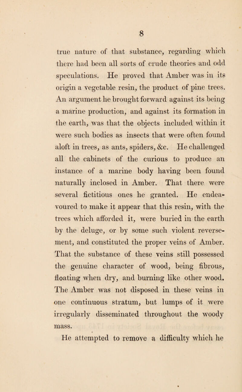 true nature of that substance, regarding which there had been all sorts of crude theories and odd speculations. He proved that Amber was in its origin a vegetable resin, the product of pine trees. An argument he brought forward against its being a marine production, and against its formation in the earth, was that the objects included within it were such bodies as insects that were often found aloft in trees, as ants, spiders, &c. He challenged all the cabinets of the curious to produce an instance of a marine body having been found naturally inclosed in Amber. That there were several fictitious ones he granted. He endea¬ voured to make it appear that this resin, with the trees which afforded it, were buried in the earth by the deluge, or by some such violent reverse- ment, and constituted the proper veins of Amber. That the substance of these veins still possessed the genuine character of wood, being fibrous, floating when dry, and burning like other wood. The Amber was not disposed in these veins in one continuous stratum, but lumps of it were irregularly disseminated throughout the woody mass. He attempted to remove a difficulty which he