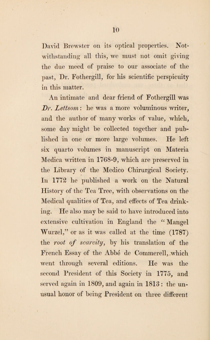 David Brewster on its optical properties. Not¬ withstanding all this, we must not omit giving the due meed of praise to our associate of the past. Dr. Fothergill, for his scientific perspicuity in this matter. An intimate and dear friend of Fothergill was Dr. Lettsom : he was a more voluminous writer, and the author of many works of value, which, some day might he collected together and pub¬ lished in one or more large volumes. He left six quarto volumes in manuscript on Materia Medica written in 1768-9, which are preserved in the Library of the Medico Chirurgical Society, In 177£ he published a work on the Natural History of the Tea Tree, with observations on the Medical qualities of Tea, and effects of Tea drink¬ ing. He also may be said to have introduced into extensive cultivation in England the “ Mangel Wurzel,” or as it was called at the time (1787) the root of scarcity, by his translation of the French Essay of the Abbe de Commerell, /which went through several editions. He was the second President of this Society in 1775, and served again in 1809, and again in 1813 : the un¬ usual honor of being President on three different