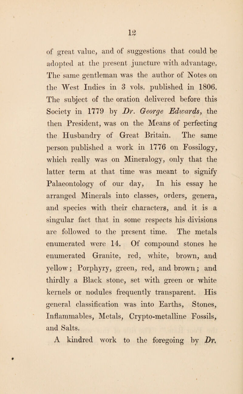 of great value, and of suggestions that could be adopted at the present juncture with advantage. The same gentleman was the author of Notes on the West Indies in 3 vols. published in 1806. The subject of the oration delivered before this Society in 1779 by Dr. George Edioards, the then President, was on the Means of perfecting the Husbandry of Great Britain. The same person published a work in 1776 on Fossilogy, which really was on Mineralogy, only that the latter term at that time was meant to signify Palaeontology of our day, In his essay he arranged Minerals into classes, orders, genera, and species with their characters, and it is a singular fact that in some respects his divisions are followed to the present time. The metals enumerated were 14. Of compound stones he enumerated Granite, red, white, brown, and yellow; Porphyry, green, red, and brown; and thirdly a Black stone, set with green or white kernels or nodules frequently transparent. His general classification was into Earths, Stones, Inflammables, Metals, Crypto-metalline Fossils, and Salts. A kindred work to the foregoing by Dr,