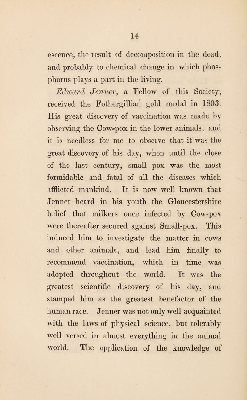 escence, the result of decomposition in the dead, and probably to chemical change in which phos¬ phorus plays a part in the living. Edward Jenner, a Fellow of this Society, received the Fothergillian gold medal in 1808. His great discovery of vaccination was made by observing the Cow-pox in the lower animals, and it is needless for me to observe that it was the great discovery of his day, when until the close of the last century, small pox was the most formidable and fatal of all the diseases which afflicted mankind. It is now well known that Jenner heard in his youth the Gloucestershire belief that milkers once infected by Cow-pox were thereafter secured against Small-pox. This induced him to investigate the matter in cows and other animals, and lead him finally to recommend vaccination, which in time was adopted throughout the world. It was the greatest scientific discovery of his day, and stamped him as the greatest benefactor of* the human race. Jenner was not only well acquainted with the laws of physical science, but tolerably well versed in almost everything in the animal world. The application of the knowledge of