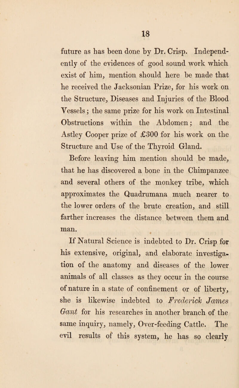 future as has been done by Dr. Crisp. Independ¬ ently of the evidences of good sound work which exist of him, mention should here he made that he received the Jacksonian Prize, for his work on the Structure, Diseases and Injuries of the Blood Vessels; the same prize for his work on Intestinal Obstructions within the Abdomen; and the Astley Cooper prize of £300 for his work on the Structure and Use of the Thyroid Gland. Before leaving him mention should be made, that he has discovered a bone in the Chimpanzee and several others of the monkey tribe, which approximates the Quadrumana much nearer to the lower orders of the brute creation, and still farther increases the distance between them and man. If Natural Science is indebted to Dr. Crisp for his extensive, original, and elaborate investiga¬ tion of the anatomy and diseases of the lower animals of all classes as they occur in the course of nature in a state of confinement or of liberty, she is likewise indebted to Frederick James Gant for his researches in another branch of the same inquiry, namely, Over-feeding Cattle. The evil results of this system, he has so clearly