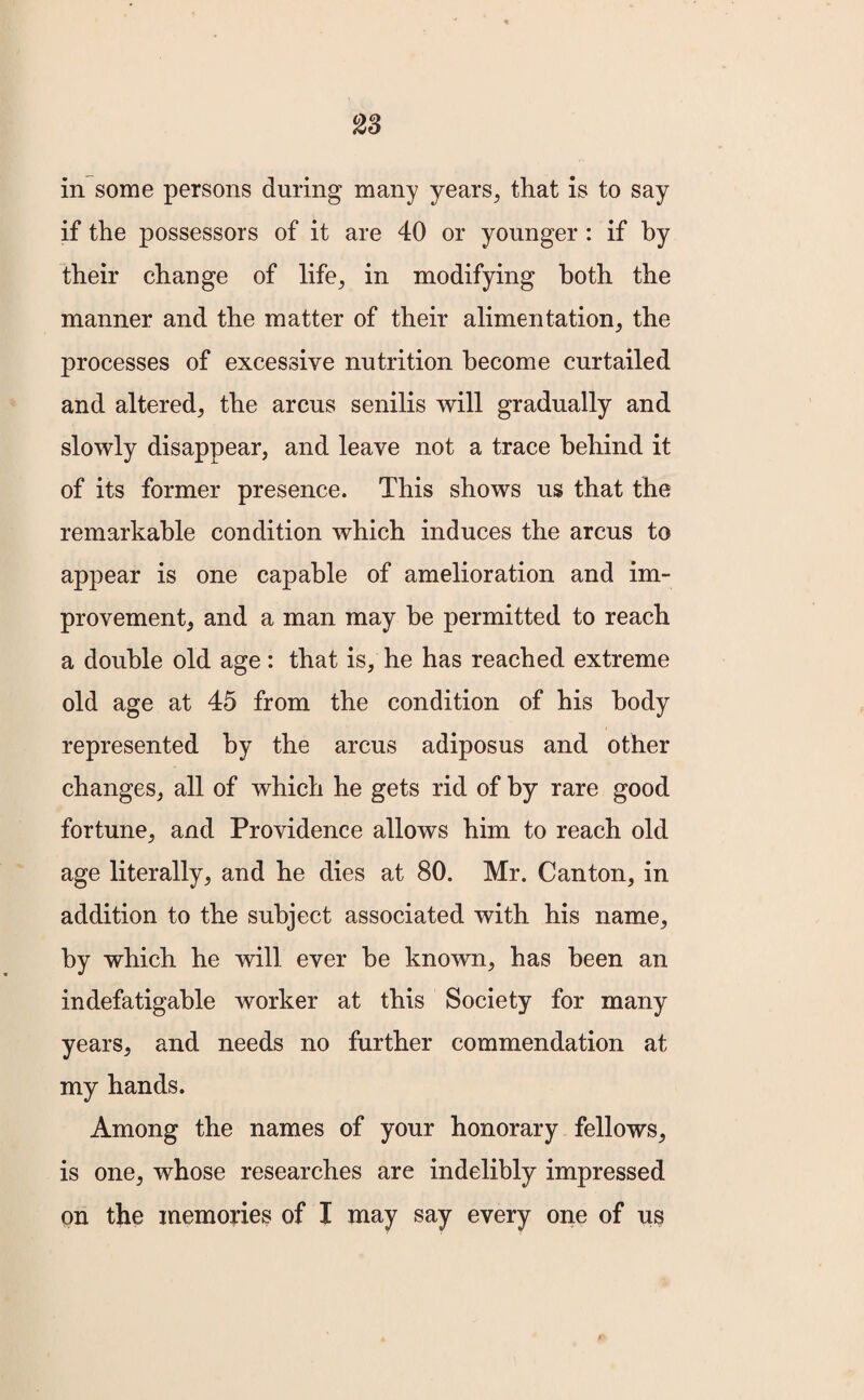 in some persons during many years, that is to say if the possessors of it are 40 or younger : if by their change of life, in modifying both the manner and the matter of their alimentation, the processes of excessive nutrition become curtailed and altered, the arcus senilis will gradually and slowly disappear, and leave not a trace behind it of its former presence. This shows us that the remarkable condition which induces the arcus to appear is one capable of amelioration and im¬ provement, and a man may be permitted to reach a double old age : that is, he has reached extreme old age at 45 from the condition of his body represented by the arcus adiposus and other changes, all of which he gets rid of by rare good fortune, and Providence allows him to reach old age literally, and he dies at 80. Mr. Canton, in addition to the subject associated with his name, by which he will ever be known, has been an indefatigable worker at this Society for many years, and needs no further commendation at my hands. Among the names of your honorary fellows, is one, whose researches are indelibly impressed on the memories of I may say every one of us