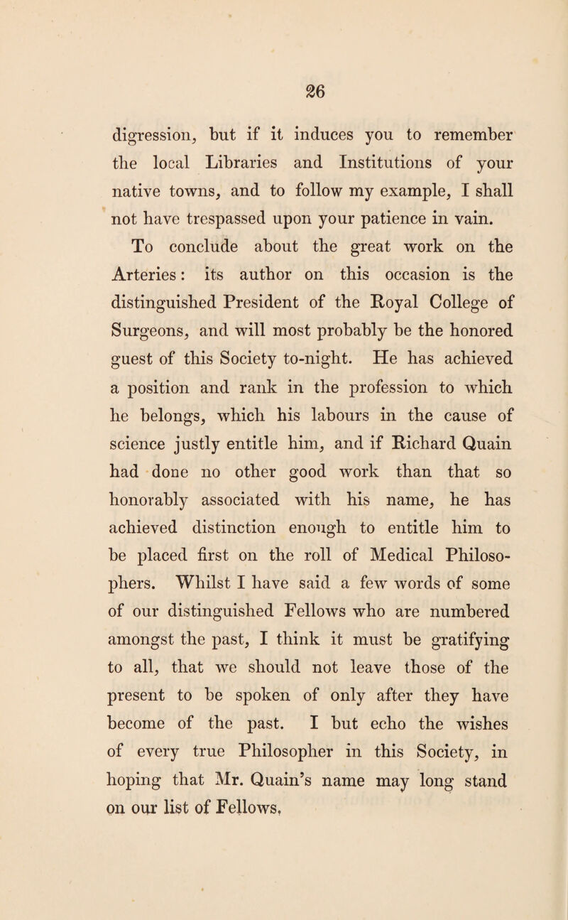 digression, but if it induces you to remember the local Libraries and Institutions of your native towns, and to follow my example, I shall not have trespassed upon your patience in vain. To conclude about the great work on the Arteries: its author on this occasion is the distinguished President of the Royal College of Surgeons, and will most probably be the honored guest of this Society to-night. He has achieved a position and rank in the profession to which he belongs, which his labours in the cause of science justly entitle him, and if Richard Quain had done no other good work than that so honorably associated with his name, he has achieved distinction enough to entitle him to be placed first on the roll of Medical Philoso¬ phers. Whilst I have said a few words of some of our distinguished Fellows who are numbered amongst the past, I think it must be gratifying to all, that we should not leave those of the present to be spoken of only after they have become of the past. I but echo the wishes of every true Philosopher in this Society, in hoping that Mr. Quain’s name may long stand on our list of Fellows,