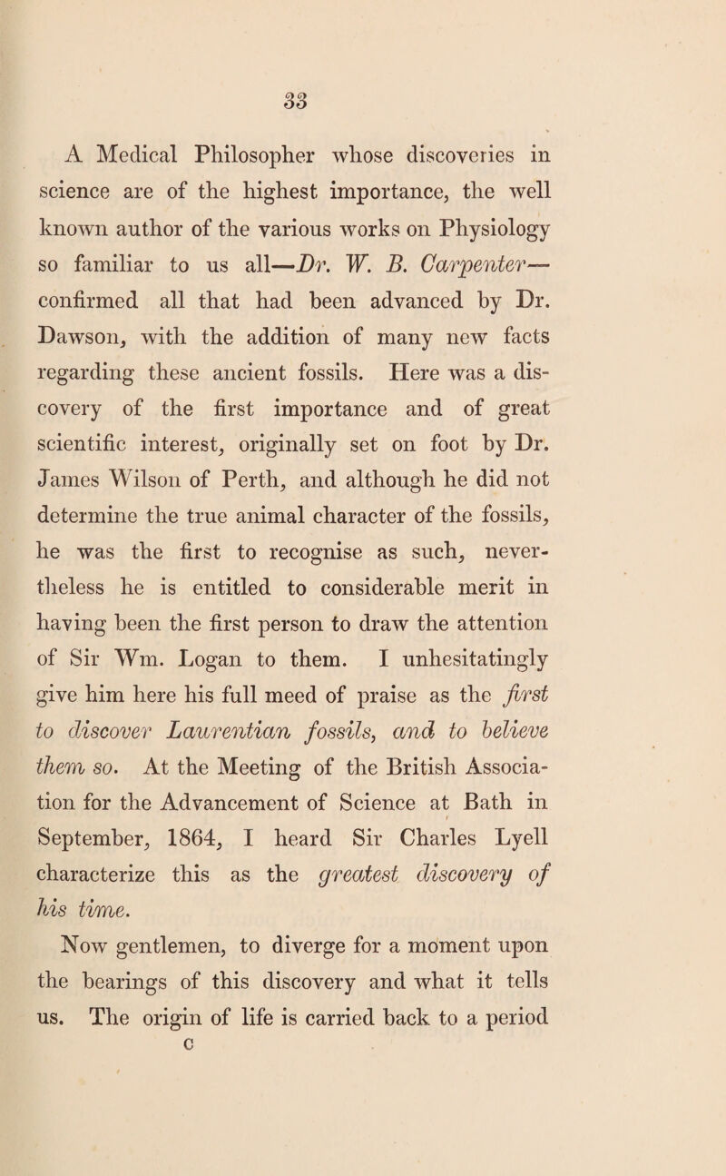 A Medical Philosopher whose discoveries in science are of the highest importance, the well known author of the various works on Physiology so familiar to us all—Dr. W. B. Carpenter— confirmed all that had been advanced by Dr. Dawson, with the addition of many new facts regarding these ancient fossils. Here was a dis¬ covery of the first importance and of great scientific interest, originally set on foot by Dr. James Wilson of Perth, and although he did not determine the true animal character of the fossils, he was the first to recognise as such, never¬ theless he is entitled to considerable merit in having been the first person to draw the attention of Sir Wm. Logan to them. I unhesitatingly give him here his full meed of praise as the first to discover Laurentian fossils, and to believe them so. At the Meeting of the British Associa¬ tion for the Advancement of Science at Bath in September, 1864, I heard Sir Charles Lyell characterize this as the greatest discovery of his time. Now gentlemen, to diverge for a moment upon the bearings of this discovery and what it tells us. The origin of life is carried back to a period c