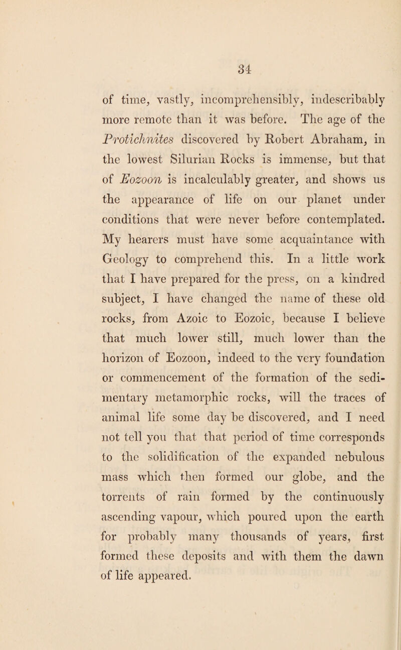 of time, vastly, incomprehensibly, indescribably more remote than it was before. The age of the Protichnites discovered by Robert Abraham, in the lowest Silurian Rocks is immense, but that of Eozoon is incalculably greater, and shows us the appearance of life on our planet under conditions that were never before contemplated. My bearers must have some acquaintance with Geology to comprehend this. In a little work that I have prepared for the press, on a kindred subject, I have changed the name of these old rocks, from Azoic to Eozoic, because I believe that much lower still, much lower than the horizon of Eozoon, indeed to the very foundation or commencement of the formation of the sedi¬ mentary metamorphic rocks, will the traces of animal life some day be discovered, and I need not tell you that that period of time corresponds to the solidification of the expanded nebulous mass which then formed our globe, and the torrents of rain formed by the continuously ascending vapour, which poured upon the earth for probably many thousands of years, first formed these deposits and with them the dawn of life appeared.