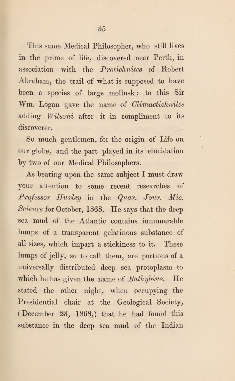 This same Medical Philosopher, who still lives in the prime of life, discovered near Perth, in association with the Protichnites of Robert Abraham, the trail of what is supposed to have been a species of large mollusk; to this Sir Wm. Logan gave the name of Climactichnites adding Wilsoni after it in compliment to its discoverer. So much gentlemen, for the origin of Life on our globe, and the part played in its elucidation by two of our Medical Philosophers. As bearing upon the same subject I must draw your attention to some recent researches of Professor Huxley in the Quar. Jour. Mic. Science for October, 1868. He says that the deep sea mud of the Atlantic contains innumerable lumps of a transparent gelatinous substance of all sizes, which impart a stickiness to it. These lumps of jelly, so to call them, are portions of a universally distributed deep sea protoplasm to which he has given the name of Bathybius. He stated the other night, when occupying the Presidential chair at the Geological Society, (December S3, 1868,) that he had found this substance in the deep sea mud of the Indian