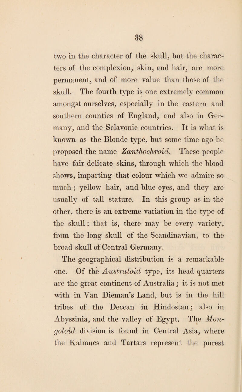 two in the character of the skull, hut the charac¬ ters of the complexion, skin, and hair, are more permanent, and of more value than those of the skull. The fourth type is one extremely common amongst ourselves, especially in the eastern and southern counties of England, and also in Ger¬ many, and the Sclavonic countries. It is what is known as the Blonde type, but some time ago he proposed the name Zanthochroid. These people have fair delicate skins, through which the blood shows, imparting that colour which we admire so much; yellow hair, and blue eyes, and they are usually of tall stature. In this group as in the other, there is an extreme variation in the type of the skull: that is, there may be every variety, from the long skull of the Scandinavian, to the broad skull of Central Germany. The geographical distribution is a remarkable one. Of the Australoid type, its head quarters are the great continent of Australia; it is not met with in Van Dieman’s Land, hut is in the hill tribes of the Deccan in Hindostan; also in Abyssinia, and the valley of Egypt. The Mon¬ goloid division is found in Central Asia, where the Kalmucs and Tartars represent the purest