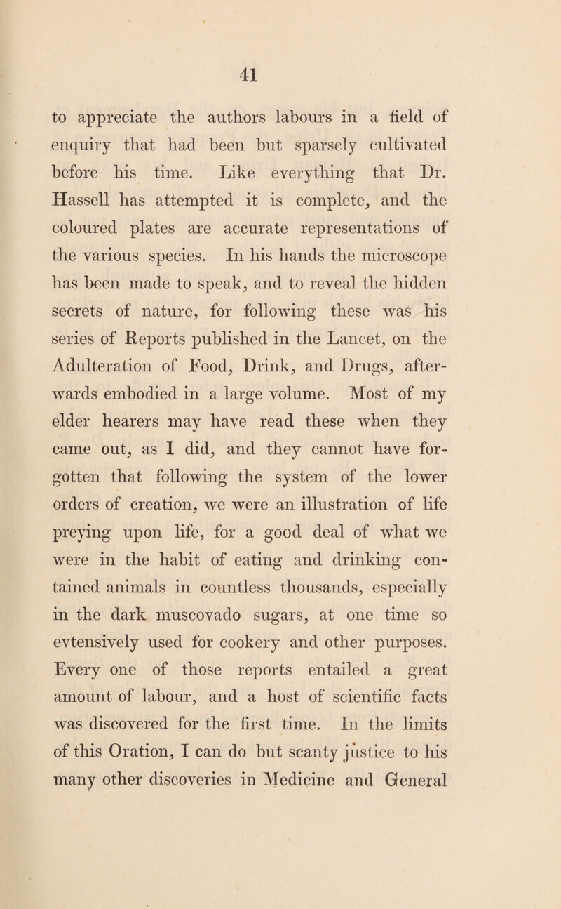 to appreciate the authors labours in a field of enquiry that had been but sparsely cultivated before his time. Like everything that Dr. Hassell has attempted it is complete, and the coloured plates are accurate representations of the various species. In his hands the microscope has been made to speak, and to reveal the hidden secrets of nature, for following these was his series of Reports published in the Lancet, on the Adulteration of Food, Drink, and Drugs, after¬ wards embodied in a large volume. Most of my elder hearers may have read these when they came out, as I did, and they cannot have for¬ gotten that following the system of the lower orders of creation, we were an illustration of life preying upon life, for a good deal of what we were in the habit of eating and drinking con¬ tained animals in countless thousands, especially in the dark muscovado sugars, at one time so evtensively used for cookery and other purposes. Every one of those reports entailed a great amount of labour, and a host of scientific facts was discovered for the first time. In the limits of this Oration, I can do hut scanty justice to his many other discoveries in Medicine and General