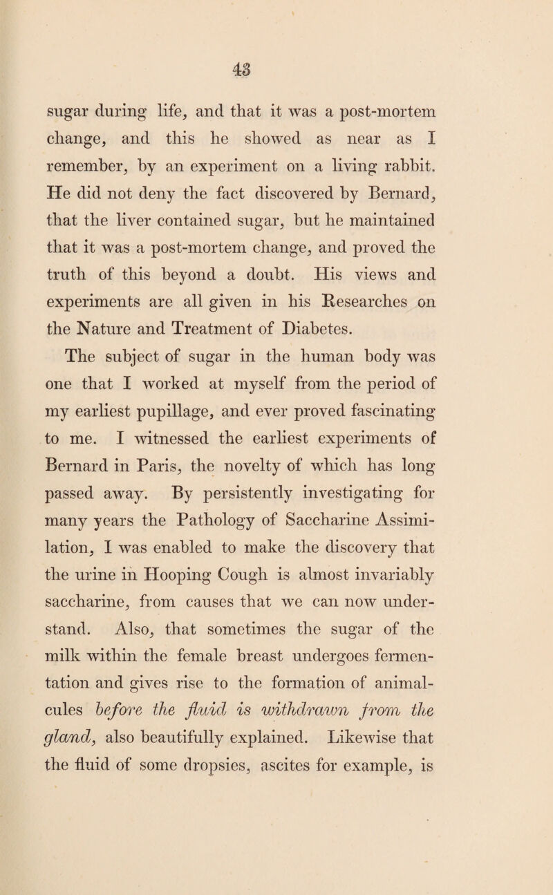 sugar during life, and that it was a post-mortem change, and this he showed as near as I remember, by an experiment on a living rabbit. He did not deny the fact discovered by Bernard, that the liver contained sugar, but he maintained that it was a post-mortem change, and proved the truth of this beyond a doubt. His views and experiments are all given in his Researches on the Nature and Treatment of Diabetes. The subject of sugar in the human body was one that I worked at myself from the period of my earliest pupillage, and ever proved fascinating to me. I witnessed the earliest experiments of Bernard in Paris, the novelty of which has long passed away. By persistently investigating for many years the Pathology of Saccharine Assimi¬ lation, I was enabled to make the discovery that the urine in Hooping Cough is almost invariably saccharine, from causes that we can now under¬ stand. Also, that sometimes the sugar of the milk within the female breast undergoes fermen¬ tation and gives rise to the formation of animal¬ cules before the fluid is withdrawn from the gland, also beautifully explained. Likewise that the fluid of some dropsies, ascites for example, is