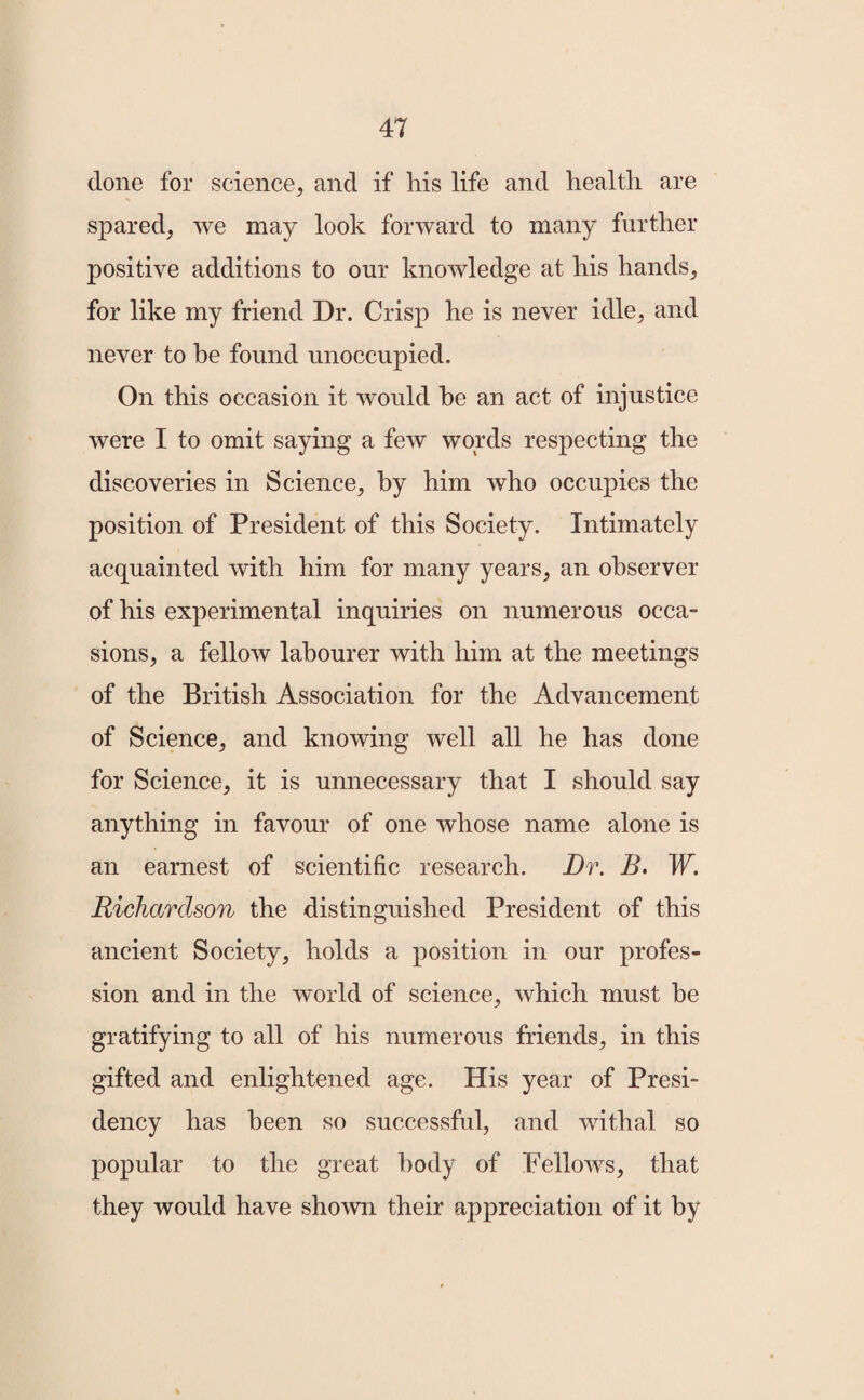 done for science, and if liis life and health are spared, we may look forward to many further positive additions to our knowledge at his hands, for like my friend Dr. Crisp he is never idle, and never to be found unoccupied. On this occasion it would he an act of injustice were I to omit saying a few words respecting the discoveries in Science, by him who occupies the position of President of this Society. Intimately acquainted with him for many years, an observer of his experimental inquiries on numerous occa¬ sions, a fellow labourer with him at the meetings of the British Association for the Advancement of Science, and knowing well all he has done for Science, it is unnecessary that I should say anything in favour of one whose name alone is an earnest of scientific research. Dr. B. W. Richardson the distinguished President of this ancient Society, holds a position in our profes¬ sion and in the world of science, which must he gratifying to all of his numerous friends, in this gifted and enlightened age. His year of Presi¬ dency has been so successful, and withal so popular to the great body of Fellows, that they would have shown their appreciation of it by