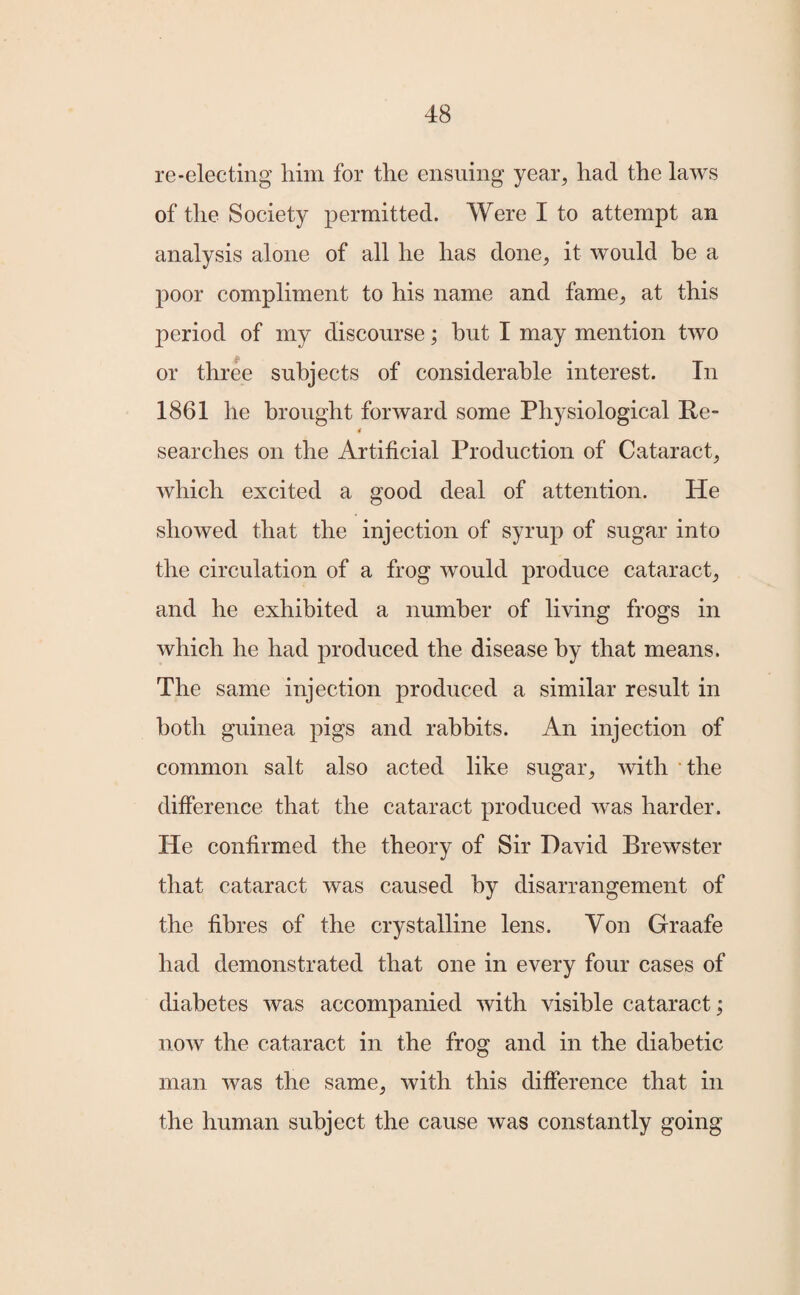 re-electing him for the ensuing year, had the laws of the Society permitted. Were I to attempt an analysis alone of all he has done, it would be a poor compliment to his name and fame, at this period of my discourse; but I may mention two or three subjects of considerable interest. In 1861 he brought forward some Physiological Re- 4 searches on the Artificial Production of Cataract, which excited a good deal of attention. He showed that the injection of syrup of sugar into the circulation of a frog would produce cataract, and he exhibited a number of living frogs in which he had produced the disease by that means. The same injection produced a similar result in both guinea pigs and rabbits. An injection of common salt also acted like sugar, with the difference that the cataract produced was harder. He confirmed the theory of Sir David Brewster that cataract was caused by disarrangement of the fibres of the crystalline lens. Yon Graafe had demonstrated that one in every four cases of diabetes was accompanied with visible cataract; now the cataract in the frog and in the diabetic man was the same, with this difference that in the human subject the cause was constantly going