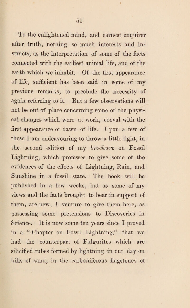 To the enlightened mind, and earnest enquirer after truth, nothing so much interests and in¬ structs, as the interpretation of some of the facts connected with the earliest animal life, and of the earth which we inhabit. Of the first appearance of life, sufficient has been said in some of my previous remarks, to preclude the necessity of again referring to it. But a few observations will not be out of place concerning some of the physi¬ cal changes which were at work, coeval with the first appearance or dawn of life. Upon a few of these I am endeavouring to throw a little light, in the second edition of my brochure on Fossil Lightning, which professes to give some of the evidences of the effects of Lightning, Bain, and Sunshine in a fossil state. The book will be published in a few weeks, but as some of my views and the facts brought to bear in support of them, are new, I venture to give them here, as possessing some pretensions to Discoveries in Science. It is now some ten years since I proved in a Chapter on Fossil Lightning,” that we had the counterpart of Fulgurites which are silicified tubes formed by lightning in our day on hills of sand, in the carboniferous flagstones of