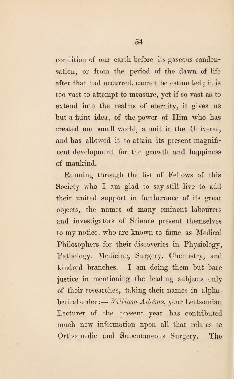 condition of ou.r earth before its gaseous conden¬ sation, or from the period of the dawn of life after that had occurred, cannot be estimated; it is too vast to attempt to measure, yet if so vast as to extend into the realms of eternity, it gives us but a faint idea, of the power of Him who has created our small world, a unit in the Universe, and has allowed it to attain its present magnifi¬ cent development for the growth and happiness of mankind. Running through the list of Fellows of this Society who I am glad to say still live to add their united support in furtherance of its great objects, the names of many eminent labourers and investigators of Science present themselves to my notice, who are known to fame as Medical Philosophers for their discoveries in Physiology, Pathology, Medicine, Surgery, Chemistry, and kindred branches. I am doing them hut hare justice in mentioning the leading subjects only of their researches, taking their names in alpha¬ betical order :— William Adams, your Lettsomian Lecturer of the present year has contributed much new information upon all that relates to Orthopoedic and Subcutaneous Surgery. The