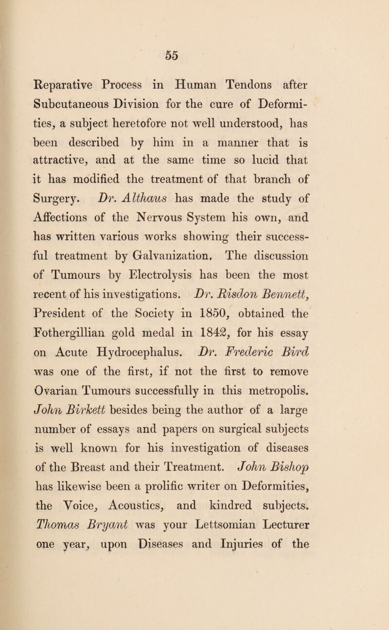 Reparative Process in Human Tendons after Subcutaneous Division for the cure of Deformi¬ ties, a subject heretofore not well understood, has been described by him in a manner that is attractive, and at the same time so lucid that it has modified the treatment of that branch of Surgery. Dr. Althaus has made the study of Affections of the Nervous System his own, and has written various works showing their success¬ ful treatment by Galvanization. The discussion of Tumours by Electrolysis has been the most recent of his investigations. Dr. Bisdon Bennett, President of the Society in 1850, obtained the Fothergillian gold medal in 1842, for his essay on Acute Hydrocephalus. Dr. Frederic Bird was one of the first, if not the first to remove Ovarian Tumours successfully in this metropolis. John Birkett besides being the author of a large number of essays and papers on surgical subjects is well known for his investigation of diseases of the Breast and their Treatment. John Bishop has likewise been a prolific writer on Deformities, the Voice, Acoustics, and kindred subjects. Thomas Bryant was your Lettsomian Lecturer one year, upon Diseases and Injuries of the