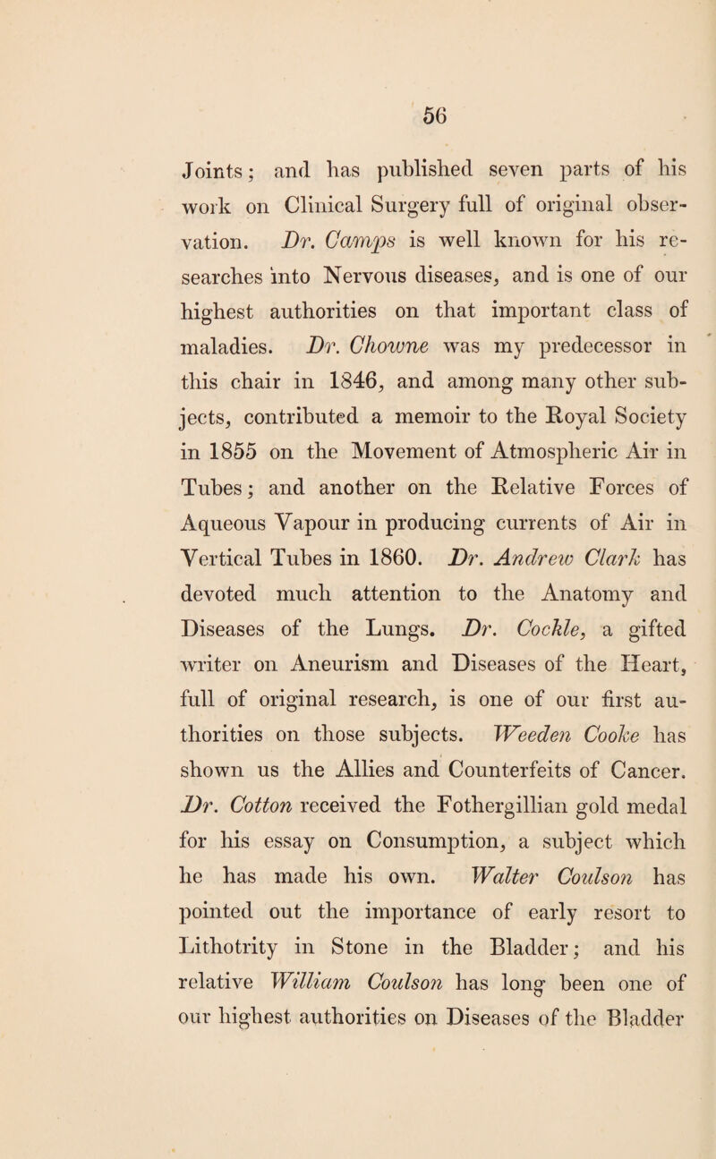 Joints; and has published seven parts of his work on Clinical Surgery full of original obser¬ vation. Dr. Camps is well known for his re¬ searches into Nervous diseases, and is one of our highest authorities on that important class of maladies. Dr. Chowne was my predecessor in this chair in 1846, and among many other sub¬ jects, contributed a memoir to the Royal Society in 1855 on the Movement of Atmospheric Air in Tubes; and another on the Relative Forces of Aqueous Vapour in producing currents of Air in Vertical Tubes in 1860. Dr. Andrew Clark has devoted much attention to the Anatomy and Diseases of the Lungs. Dr. Cockle, a gifted writer on Aneurism and Diseases of the Heart, full of original research, is one of our first au¬ thorities on those subjects. Weeden Cooke has shown us the Allies and Counterfeits of Cancer. Dr. Cotton received the Fothergillian gold medal for his essay on Consumption, a subject which he has made his own. Walter Coidson has pointed out the importance of early resort to Lithotrity in Stone in the Bladder; and his relative William Coulson has long been one of our highest authorities on Diseases of the Bladder