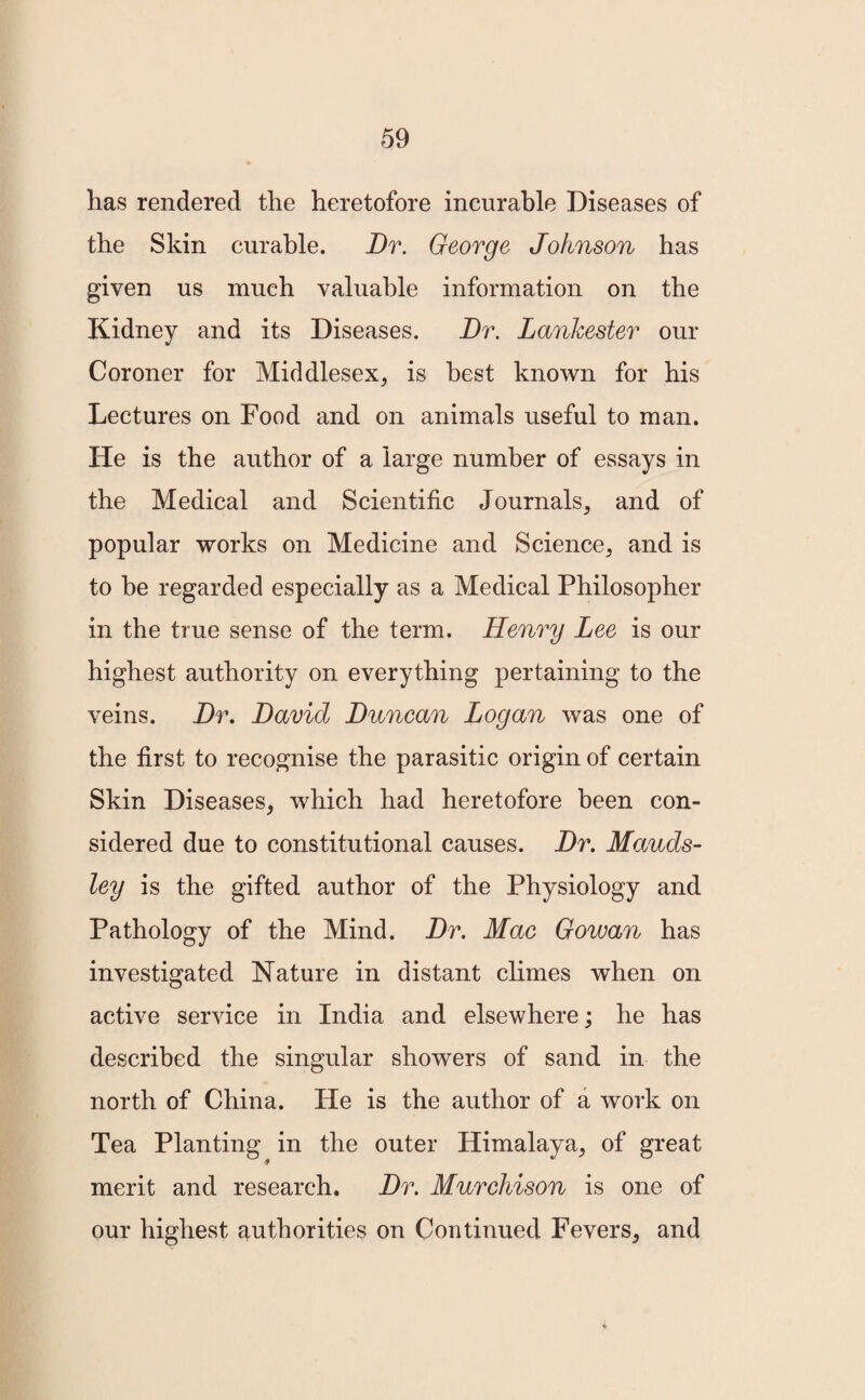 has rendered the heretofore incurable Diseases of the Skin curable. Dr. George Johnson has given us much valuable information on the Kidney and its Diseases. Dr. LanJcester our Coroner for Middlesex, is best known for his Lectures on Food and on animals useful to man. He is the author of a large number of essays in the Medical and Scientific Journals, and of popular works on Medicine and Science, and is to be regarded especially as a Medical Philosopher in the true sense of the term. Henry Lee is our highest authority on everything pertaining to the veins. Dr. David Duncan Logan was one of the first to recognise the parasitic origin of certain Skin Diseases, which had heretofore been con¬ sidered due to constitutional causes. Dr. Mauds- ley is the gifted author of the Physiology and Pathology of the Mind. Dr. Mac Gowan has investigated Nature in distant climes when on active service in India and elsewhere; he has described the singular showers of sand in the north of China. He is the author of a work on Tea Planting in the outer Himalaya, of great merit and research. Dr. Murchison is one of our highest authorities on Continued Fevers, and